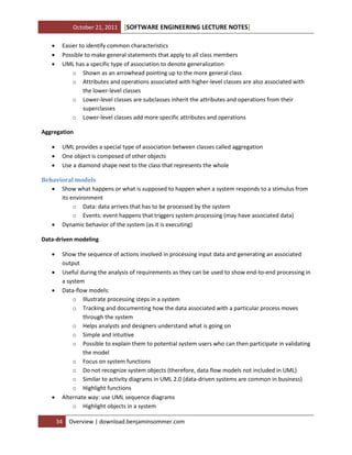 October 21, 2011




[SOFTWARE ENGINEERING LECTURE NOTES]

Easier to identify common characteristics
Possible to make general statements that apply to all class members
UML has a specific type of association to denote generalization
o Shown as an arrowhead pointing up to the more general class
o Attributes and operations associated with higher-level classes are also associated with
the lower-level classes
o Lower-level classes are subclasses inherit the attributes and operations from their
superclasses
o Lower-level classes add more specific attributes and operations

Aggregation




UML provides a special type of association between classes called aggregation
One object is composed of other objects
Use a diamond shape next to the class that represents the whole

Behavioral models
 Show what happens or what is supposed to happen when a system responds to a stimulus from
its environment
o Data: data arrives that has to be processed by the system
o Events: event happens that triggers system processing (may have associated data)
 Dynamic behavior of the system (as it is executing)
Data-driven modeling






Show the sequence of actions involved in processing input data and generating an associated
output
Useful during the analysis of requirements as they can be used to show end-to-end processing in
a system
Data-flow models:
o Illustrate processing steps in a system
o Tracking and documenting how the data associated with a particular process moves
through the system
o Helps analysts and designers understand what is going on
o Simple and intuitive
o Possible to explain them to potential system users who can then participate in validating
the model
o Focus on system functions
o Do not recognize system objects (therefore, data flow models not included in UML)
o Similar to activity diagrams in UML 2.0 (data-driven systems are common in business)
o Highlight functions
Alternate way: use UML sequence diagrams
o Highlight objects in a system
34

Overview | download.benjaminsommer.com

 