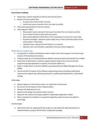 [SOFTWARE ENGINEERING LECTURE NOTES] October 21, 2011
Event-driven modeling






Shows how a system responds to external and internal events
Based on the assumption that
o A system has a finite number of states
o Events may cause a transition from one state to another
Particularly appropriate for real-time systems
State diagrams (UML):
o Show system states and events that cause transitions from one state to another
o Do not show the flow of data within the system
o May include additional information on the computations carried out in each state
o Rounded rectangles: represent system states (may include a brief description of the
actions taken in that state)
o Labeled arrows: represent stimuli that force a transition
o Optional: start and end states using filled circles (see activity diagrams)

Model-driven engineering
 An approach to software development where models rather than programs are the principal
outputs of the development process
 Programs (execute on hardware/software platform) are generated automatically from models
 Raises level of abstraction in software engineering (no longer have to concerned with
programming language details or specifics of execution platforms)
 Roots in model-driven architecture (MDA); was proposed by the Object Management Group
(OMG)
 Concerned with all aspects of the software engineering process (including model-based
requirements engineering, software processes for model-based development, model-based
testing)
Advantages:







Allows engineers to think about systems at a high level of abstraction
No concern for the details of their implementation
Reduces the likelihood of errors
Speeds up the design and implementation process
Allows for the creation of reusable, platform-independent application models
Only a translator for a platform is required to adapt the system to some new platform
technology

Disadvantages:


Abstractions that are supported by the models are not always the right abstractions for
implementations (using an off-the-shelf, configurable package)

download.benjaminsommer.com | Overview

35

 