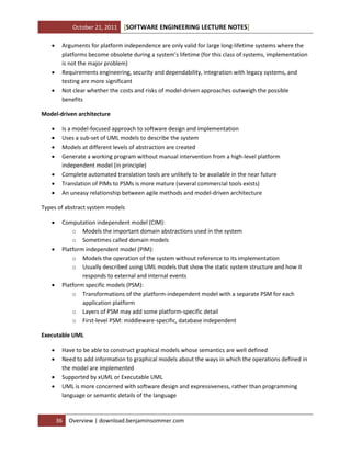 October 21, 2011





[SOFTWARE ENGINEERING LECTURE NOTES]

Arguments for platform independence are only valid for large long-lifetime systems where the
platforms become obsolete during a system’s lifetime (for this class of systems, implementation
is not the major problem)
Requirements engineering, security and dependability, integration with legacy systems, and
testing are more significant
Not clear whether the costs and risks of model-driven approaches outweigh the possible
benefits

Model-driven architecture








Is a model-focused approach to software design and implementation
Uses a sub-set of UML models to describe the system
Models at different levels of abstraction are created
Generate a working program without manual intervention from a high-level platform
independent model (in principle)
Complete automated translation tools are unlikely to be available in the near future
Translation of PIMs to PSMs is more mature (several commercial tools exists)
An uneasy relationship between agile methods and model-driven architecture

Types of abstract system models






Computation independent model (CIM):
o Models the important domain abstractions used in the system
o Sometimes called domain models
Platform independent model (PIM):
o Models the operation of the system without reference to its implementation
o Usually described using UML models that show the static system structure and how it
responds to external and internal events
Platform specific models (PSM):
o Transformations of the platform-independent model with a separate PSM for each
application platform
o Layers of PSM may add some platform-specific detail
o First-level PSM: middleware-specific, database independent

Executable UML





Have to be able to construct graphical models whose semantics are well defined
Need to add information to graphical models about the ways in which the operations defined in
the model are implemented
Supported by xUML or Executable UML
UML is more concerned with software design and expressiveness, rather than programming
language or semantic details of the language

36

Overview | download.benjaminsommer.com

 
