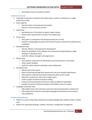 [SOFTWARE ENGINEERING LECTURE NOTES] October 21, 2011
o

Shared data structures should be avoided

Architectural views
 Impossible to represent all relevant information about a system’s architecture in a single
architectural model
 Views might be:
o How the system is decomposed into modules
o How the run-time processes interact
 Logical view
o Key abstractions in the system (as objects, object classes)
o Relate system requirements to entities in this logical view
 Process view
o How system is composed of interacting processes (at run-time)
o Useful for making judgments about non-functional system characteristics (performance,
availability)
 Development view
o How the software is decomposed for development
o Shows the breakdown of the software into components (implemented by a single
developer or developer team)
o Useful for software managers and programmers
 Physical view
o How software components are distributed across the processors in the system
o Shows system hardware
o Useful for system engineers planning a system deployment
 Conceptual view
o Abstract view of the system
o Bases for decomposing high-level requirements into more detailed specifications
o Help engineers make decisions about components (that can be reused)
o Represent a product line rather than a single system
o Used to support architectural decision making
o A way of communicating the essence of a system to different stakeholders
o Possible to associate architectural patterns with different view of a system
 Languages to describe views
o UML (might remain most commonly used way of documenting system architectures)
o ADLs (specialized architectural description languages) (components and connectors,
rules, guidelines)
Architectural patterns
 Patterns as a way of presenting, sharing and reusing knowledge about software system is widely
used
 Patterns for organizational design, usability, interaction, configuration management

download.benjaminsommer.com | Overview

39

 
