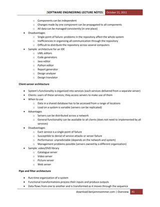 [SOFTWARE ENGINEERING LECTURE NOTES] October 21, 2011





o Components can be independent
o Changes made by one component can be propagated to all components
o All data can be managed consistently (in one place)
Disadvantages
o Single point of failure: problems in the repository affect the whole system
o Inefficiencies in organizing all communication through the repository
o Difficult to distribute the repository across several computers
Sample: architecture for an IDE
o UML editors
o Code generators
o Java editor
o Python editor
o Report generator
o Design analyzer
o Design translator

Client-server architecture










System’s functionality is organized into services (each services delivered from a separate server)
Clients: users of these services; they access servers to make use of them
When to use
o Data in a shared database has to be accessed from a range of locations
o Load on a system is variable (servers can be replicated)
Advantages
o Servers can be distributed across a network
o General functionality can be available to all clients (does not need to implemented by all
services)
Disadvantages
o Each service is a single point of failure
o Susceptible to denial of service attacks or server failure
o Performance: unpredictable (depends on the network and system)
o Management problems possible (servers owned by a different organization)
Sample: video/DVD library
o Catalogue server
o Video server
o Picture server
o Web server

Pipe and filter architecture




Run-time organization of a system
Functional transformations process their inputs and produce outputs
Data flows from one to another and is transformed as it moves through the sequence
download.benjaminsommer.com | Overview

41

 