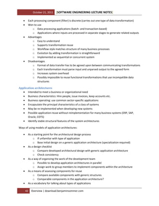 October 21, 2011







[SOFTWARE ENGINEERING LECTURE NOTES]

Each processing component (filter) is discrete (carries out one type of data transformation)
Wen to use
o Data processing applications (batch- and transaction-based)
o Applications where inputs are processed in separate stages to generate related outputs
Advantages
o Easy to understand
o Supports transformation reuse
o Workflow style matches structure of many business processes
o Evolution by adding transformation is straightforward
o Implemented as sequential or concurrent system
Disadvantages
o Format of data transfer has to be agreed upon between communicating transformations
o Each transformation must parse input and unparsed output to the agreed form
o Increases system overhead
o Possibly impossible to reuse functional transformations that use incompatible data
structures

Application architectures
 Intended to meet a business or organizational need
 Business characteristics: Hire people, issue invoices, keep accounts etc.
 Business operating: use common sector-specific applications
 Encapsulate the principal characteristics of a class of systems
 May be re-implemented when developing new systems
 Possible application reuse without reimplementation for many business systems (ERP, SAP,
Oracle, COTS)
 Identify stable structural features of the system architectures
Ways of using models of application architectures:










As a starting point for the architectural design process
o If unfamiliar with type of application
o Base initial design on a generic application architecture (specialization required)
As a design checklist
o Compare developed architectural design with generic application architecture
o Check consistency
As a way of organizing the work of the development team
o Possible to develop application architectures in parallel
o Assign work to group members to implement components within the architecture
As a means of assessing components for reuse
o Compare available components with generic structures
o Comparable components in the application architecture?
As a vocabulary for talking about types of applications
42

Overview | download.benjaminsommer.com

 