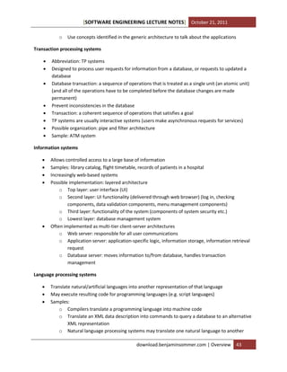 [SOFTWARE ENGINEERING LECTURE NOTES] October 21, 2011
o

Use concepts identified in the generic architecture to talk about the applications

Transaction processing systems










Abbreviation: TP systems
Designed to process user requests for information from a database, or requests to updated a
database
Database transaction: a sequence of operations that is treated as a single unit (an atomic unit)
(and all of the operations have to be completed before the database changes are made
permanent)
Prevent inconsistencies in the database
Transaction: a coherent sequence of operations that satisfies a goal
TP systems are usually interactive systems (users make asynchronous requests for services)
Possible organization: pipe and filter architecture
Sample: ATM system

Information systems







Allows controlled access to a large base of information
Samples: library catalog, flight timetable, records of patients in a hospital
Increasingly web-based systems
Possible implementation: layered architecture
o Top layer: user interface (UI)
o Second layer: UI functionality (delivered through web browser) (log in, checking
components, data validation components, menu management components)
o Third layer: functionality of the system (components of system security etc.)
o Lowest layer: database management system
Often implemented as multi-tier client-server architectures
o Web server: responsible for all user communications
o Application server: application-specific logic, information storage, information retrieval
request
o Database server: moves information to/from database, handles transaction
management

Language processing systems




Translate natural/artificial languages into another representation of that language
May execute resulting code for programming languages (e.g. script languages)
Samples:
o Compilers translate a programming language into machine code
o Translate an XML data description into commands to query a database to an alternative
XML representation
o Natural language processing systems may translate one natural language to another
download.benjaminsommer.com | Overview

43

 