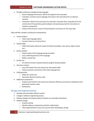 October 21, 2011


[SOFTWARE ENGINEERING LECTURE NOTES]

Possible architecture (programming language)
o Source language instructions: define the program to be executed
o Translator: converts source language instructions into instructions for an abstract
machine
o Interpreter: fetches the instructions for execution; executes them using data from the
environment (if required) (usually hardware unit processing machine instructions or
software component)
o Output of the process: result of interpreting the instructions on the input data

Pipe and filter compiler architecture (components):













Lexical analyzer
o Takes input language tokens
o Converts them to an internal form
Symbol table
o Holds information about the names of entities (variables, class names, object names
etc.)
Syntax analyzer
o Checks syntax of the language being translated
o Uses a defined grammar of the language
o Builds a syntax tree
Syntax tree
o An internal structure representing the program being compiled
Semantic analyzer
o Uses information from the syntax tree and symbol table
o Checks semantic correctness of the input language text
Code generator
o Walks the syntax tree
o Generates abstract machine code
Additional components:
o Analyze and transform the syntax tree (improve efficiency and remove redundancy from
generated machine code)
o Dictionaries

Design and implementation





Develop and executable software system
A stage in software engineering process
Software design and implementation activities are invariably interleaved
Software design
o Creative activity
o Identify software components and their relationships
o Take implementation issues into account when developing a design
44

Overview | download.benjaminsommer.com

 