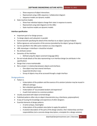 [SOFTWARE ENGINEERING LECTURE NOTES] October 21, 2011



o Show sequence of object interactions
o Represented using a UML sequence / collaboration diagram
o Sequence models are dynamic models
State machine models
o Show how individual objects change their state in response to events
o Represented using state diagrams (in the UML)
o State machine models are dynamic models

Interface specification












Important part of an design process
To design objects and subsystem in parallel
Concerned with specifying the detail of the interface to an object / group of objects
Define signatures and semantics of the services (provided by the object / group of objects)
Can be specified in the UML (same notation as a class diagram)
UML stereotype <<interface>> should be included
No attribute section
Semantics of the interface
o Defined using the object constraint language (OCL)
Do not include details of the data representing in an interface design (no attributes in the
specification)
Design that is more maintainable
Not a simple 1:1 relationship between objects and interfaces
o One object may have several interfaces
o Supported directly in Java
o Group of objects may all be accessed through a single interface

Design patterns
 Pattern is
o A description of the problem and the essence of its solution (solution may be reused in
different settings)
o Not a detailed specification
o A description of “accumulated wisdom and experience”
o A well-tried solution to a common problem
 Usually associated with object-oriented design
 Published patterns often rely on object characteristics (e.g. inheritance, polymorphism)
 A way of reusing the knowledge and experience of other designers
 Essential elements of design patterns
o A name (unique, meaningful)
o A description of the problem area (when to apply the pattern)
o A solution description of the parts of the design solution, their relationships and their
responsibilities (not a concrete design description; a template for a design solution)
download.benjaminsommer.com | Overview

47

 