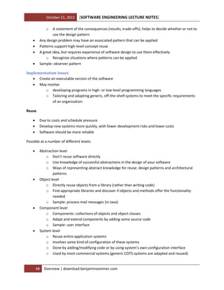October 21, 2011

[SOFTWARE ENGINEERING LECTURE NOTES]

o

A statement of the consequences (results, trade-offs); helps to decide whether or not to
use the design pattern
Any design problem may have an associated pattern that can be applied
Patterns support high-level concept reuse
A great idea, but requires experience of software design to use them effectively
o Recognize situations where patterns can be applied
Sample: observer pattern






Implementation issues
 Create an executable version of the software
 May involve
o developing programs in high- or low-level programming languages
o Tailoring and adapting generic, off-the-shelf systems to meet the specific requirements
of an organization
Reuse




Due to costs and schedule pressure
Develop new systems more quickly, with fewer development risks and lower costs
Software should be more reliable

Possible at a number of different levels:








Abstraction level
o Don’t reuse software directly
o Use knowledge of successful abstractions in the design of your software
o Ways of representing abstract knowledge for reuse: design patterns and architectural
patterns
Object level
o Directly reuse objects from a library (rather than writing code)
o Find appropriate libraries and discover if objects and methods offer the functionality
needed
o Sample: process mail messages (in Java)
Component level
o Components: collections of objects and object classes
o Adapt and extend components by adding some source code
o Sample: user interface
System level
o Reuse entire application systems
o Involves some kind of configuration of these systems
o Done by adding/modifying code or by using system’s own configuration interface
o Used by most commercial systems (generic COTS systems are adapted and reused)

48

Overview | download.benjaminsommer.com

 
