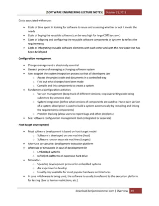[SOFTWARE ENGINEERING LECTURE NOTES] October 21, 2011
Costs associated with reuse:





Costs of time spent in looking for software to reuse and assessing whether or not it meets the
needs
Costs of buying the reusable software (can be very high for large COTS systems)
Costs of adapting and configuring the reusable software components or systems to reflect the
requirements
Costs of integrating reusable software elements with each other and with the new code that has
been developed

Configuration management








Change management is absolutely essential
General process of managing a changing software system
Aim: support the system integration process so that all developers can
o Access the project code and documents in a controlled way
o Find out what changes have been made
o Compile and link components to create a system
Fundamental configuration activities
o Version management (keep track of different versions; stop overwriting code being
submitted by someone else)
o System integration (define what versions of components are used to create each version
of a system; description is used to build a system automatically by compiling and linking
the requirements components)
o Problem tracking (allow users to report bugs and other problems)
See: software configuration management tools (integrated or separate)

Host-target development









Most software development is based on host-target model
o Software is developed on one machine (host)
o Software runs on separate machines (targets)
Alternate perspective: development-execution platform
Often use of simulators in case of development for
o Embedded systems
o Different platforms or expensive hard drive
Simulators
o Speed up development process for embedded systems
o Are expensive to develop
o Usually only available for most popular hardware architectures
In case middleware is being used, the software is usually transferred to the execution platform
for testing (due to license restrictions, etc.)

download.benjaminsommer.com | Overview

49

 