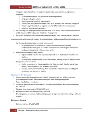 October 21, 2011





[SOFTWARE ENGINEERING LECTURE NOTES]

Integrated tools of a software development platform (to support software engineering
processes)
o An integrated compiler and syntax-directed editing systems
o Language debugging system
o Graphical editing tools (edit UML models)
o Testing tools (JUnit) to automatically run a set of tests on a new version of a program
o Project support tools (help to organize code for different development projects)
o Advanced tools like static analyzers
IDE: an integrated development environment, made up of several software development tools
and that support different aspects of software development
Document decisions on hardware and software deployment using UML deployment diagrams

Issues to consider when to decide how the developed software will be deployed for distributed systems:






Hardware and software requirements of a component
o A component must be deployed on a platform that provides the required
hardware/software support (in case the component has been designed for a specific
hardware architecture or relies somehow on it)
Availability requirements of the system
o High-availability systems may require components to be deployed on more than one
platform
o An alternative implementation of the component is available in case of platform failure
Component communications
o Deploy components on the same platform (or those physically close) in case of high
level of communications traffic between components
o Reduces communications latency, delay between the time a message is sent by one
component and received by another

Open source development
 An approach to software development in which the source code of a software system is
published and volunteers are invited to participate in the development process
 Roots: Free Software Foundation
 Successful open source system sill rely on a core group of developers who control changes to
the software
 Samples: Linux, Java, Apache, MySQL (IBM, Sun)
 Fairly cheap/free to acquire open source software
 Emerging/common business models: selling support for a product rather than selling a software
product
Open source licensing


Common licenses: GPL, LGPL, BSD

50

Overview | download.benjaminsommer.com

 