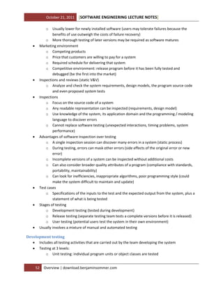October 21, 2011

[SOFTWARE ENGINEERING LECTURE NOTES]

o















Usually lower for newly installed software (users may tolerate failures because the
benefits of use outweigh the costs of failure recovery)
o More thorough testing of later versions may be required as software matures
Marketing environment
o Competing products
o Price that customers are willing to pay for a system
o Required schedule for delivering that system
o Competitive environment: release program before it has been fully tested and
debugged (be the first into the market)
Inspections and reviews (static V&V)
o Analyze and check the system requirements, design models, the program source code
and even proposed system tests
Inspections
o Focus on the source code of a system
o Any readable representation can be inspected (requirements, design model)
o Use knowledge of the system, its application domain and the programming / modeling
language to discover errors
o Cannot replace software testing (unexpected interactions, timing problems, system
performance)
Advantages of software inspection over testing
o A single inspection session can discover many errors in a system (static process)
o During testing, errors can mask other errors (side effects of the original error or new
error)
o Incomplete versions of a system can be inspected without additional costs
o Can also consider broader quality attributes of a program (compliance with standards,
portability, maintainability)
o Can look for inefficiencies, inappropriate algorithms, poor programming style (could
make the system difficult to maintain and update)
Test cases
o Specifications of the inputs to the test and the expected output from the system, plus a
statement of what is being tested
Stages of testing
o Development testing (tested during development)
o Release testing (separate testing team tests a complete versions before it is released)
o User testing (potential users test the system in their own environment)
Usually involves a mixture of manual and automated testing

Development testing
 Includes all testing activities that are carried out by the team developing the system
 Testing at 3 levels:
o Unit testing: individual program units or object classes are tested
52

Overview | download.benjaminsommer.com

 