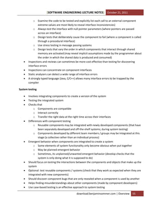 [SOFTWARE ENGINEERING LECTURE NOTES] October 21, 2011
o






Examine the code to be tested and explicitly list each call to an external component
extreme values are most likely to reveal interface inconsistencies)
o Always test the interface with null pointer parameters (where pointers are passed
across an interface)
o Design tests that deliberately cause the component to fail (where a component is called
through a procedural interface)
o Use stress testing in message passing systems
o Design tests that vary the order in which components that interact through shared
memory are activated (may reveal implicit assumptions made by the programmer about
the order in which the shared data is produced and consumed)
Inspections and reviews can sometimes be more cost effective than testing for discovering
interface errors
Inspections can concentrate on component interfaces
Static analyzers can detect a wide range of interface errors
A strongly typed language (Java, C/C++) allows many interface errors to be trapped by the
compiler

System testing














Involves integrating components to create a version of the system
Testing the integrated system
Checks that
o Components are compatible
o Interact correctly
o Transfer the right data at the right time across their interfaces
Differences with component testing
o Reusable components may be integrated with newly developed components (that have
been separately developed and off-the-shelf systems; during system testing)
o Components developed by different team members / groups may be integrated at this
stage (a collective rather than an individual process)
Emergent behavior when components are integrated to create a system
o Some elements of system functionality only become obvious when put together
o May be planned emergent behavior
o Sometimes, its unplanned/unwanted emergent behavior (develop checks that the
system is only doing what it is supposed to do)
Should focus on testing the interactions between the components and objects that make up the
system
Optional: test reusable components / systems (check that they work as expected when they are
integrated with new components)
Should discover component bugs that are only revealed when a component is used by another
Helps finding misunderstandings about other components (made by component developers)
Use case-based testing is an effective approach to system testing
download.benjaminsommer.com | Overview

55

 