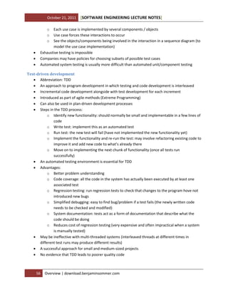 October 21, 2011

[SOFTWARE ENGINEERING LECTURE NOTES]

o
o
o





Each use case is implemented by several components / objects
Use case forces these interactions to occur
See the objects/components being involved in the interaction in a sequence diagram (to
model the use case implementation)
Exhaustive testing is impossible
Companies may have policies for choosing subsets of possible test cases
Automated system testing is usually more difficult than automated unit/component testing

Test-driven development
 Abbreviation: TDD
 An approach to program development in which testing and code development is interleaved
 Incremental code development alongside with test development for each increment
 Introduced as part of agile methods (Extreme Programming)
 Can also be used in plan-driven development processes
 Steps in the TDD process:
o Identify new functionality: should normally be small and implementable in a few lines of
code
o Write test: implement this as an automated test
o Run test: the new test will fail (have not implemented the new functionality yet)
o Implement the functionality and re-run the test: may involve refactoring existing code to
improve it and add new code to what’s already there
o Move on to implementing the next chunk of functionality (once all tests run
successfully)
 An automated testing environment is essential for TDD
 Advantages:
o Better problem understanding
o Code coverage: all the code in the system has actually been executed by at least one
associated test
o Regression testing: run regression tests to check that changes to the program hove not
introduced new bugs
o Simplified debugging: easy to find bug/problem if a test fails (the newly written code
needs to be checked and modified)
o System documentation: tests act as a form of documentation that describe what the
code should be doing
o Reduces cost of regression testing (very expensive and often impractical when a system
is manually tested)
 May be ineffective with multi-threaded systems (interleaved threads at different times in
different test runs may produce different results)
 A successful approach for small and medium-sized projects
 No evidence that TDD leads to poorer quality code

56

Overview | download.benjaminsommer.com

 