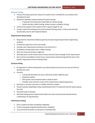 [SOFTWARE ENGINEERING LECTURE NOTES] October 21, 2011
Release testing
 Process of testing a particular release of a system that is intended for use outside of the
development team
 Distinctions between release testing and system testing
o A separate team should be responsible for release testing
o System testing is defect testing; release testing is validation testing
 Convince the supplier of the system that it is good enough for use
 Usually a black-box testing process (see functional testing; tester is only concerned with
functionality and not with implementation)
Requirements-based testing








Requirements should be testable (a general principle of good requirements engineering
practice)
A systematic approach to test case design
Consider each requirement and derive a set of tests for it
A validation testing (rather than a defect testing)
Does not mean just writing a single test
Normally have to write several tests to ensure that you have coverage of the requirements
Also maintain traceability records of your requirements-based testing (link the tests to the
specific requirements that are being tested)

Scenario testing








An approach to release testing where you devise typical scenarios of use and use these to
develop test cases
Scenario:
o A story that describes one way in which the system might be used
o Should be realistic
o Real system users should be able to relate to them
o Possible reuse scenarios as part of the requirements engineering process
Should be a narrative story that is credible and fairly complex
Should motivate stakeholders (they should believe that it is important that the system passes
the test)
Should be easy to evaluate
Normally testing several requirements within the same scenario (automatically checks
combinations of requirements)

Performance testing




Once a system has been completely integrated
Test for emergent properties (performance, reliability)
To ensure that the system can process its intended load
download.benjaminsommer.com | Overview

57

 