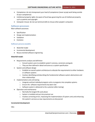[SOFTWARE ENGINEERING LECTURE NOTES] October 21, 2011




Competence: do not misrepresent your level of competence (never accept work being outside
of your competence)
Intellectual property rights: be aware of local laws governing the use of intellectual property
such as patents and copyright
Computer misuse: do not use technical skills to misuse other people’s computers

Software processes
Main software processes





Specification
Design and implementation
Validation
Evolution

Software process models




Waterfall model
Incremental development
Reuse-oriented software engineering

Waterfall model:








Requirements analysis and definition
o Consult system users to establish system’s services, constrains and goals
o They are then defined in detail and serve as a system specification
System and software design
o Establish an overall system architecture to allocate the requirements to either hardware
or software systems
o Involves identifying and describing the fundamental software system abstractions and
their relationships
Implementation and unit testing
o Integrate and test individual program units or programs into complete systems
o Ensure the software requirements has been met
o Software system is delivered to the customer (after testing)
Operation and maintenance
o Normally the longest life cycle phase
o System is installed and put into practical use
o Involves correcting errors, improving the implementation of system units and enhancing
the system’s services as new requirements are discovered

Incremental development:
Idea

download.benjaminsommer.com | Overview

5

 