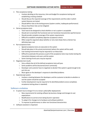 [SOFTWARE ENGINEERING LECTURE NOTES] October 21, 2011










Plan acceptance testing
o Involves deciding on the resources, time and budget for acceptance testing and
establishing a testing schedule
o Should discuss the required coverage of the requirements and the order in which
system features are tested
o Should define risks to the testing process (system crashes, inadequate performance)
o Discuss how these risks can be mitigated
Derive acceptance tests
o Tests have to be designed to check whether or not a system is acceptable
o Should aim to test both the functional and non-functional characteristics (performance)
o Should provide complete coverage of the system requirements
o Difficult to establish completely objective acceptance criteria
o Often scope for argument about whether or not a test shows that a criterion has
definitely been met
Run acceptance tests
o Agreed acceptance tests are executed on the system
o Should take place in the actual environment (where the system will be used)
o User testing environment may be required to run these tests
o Difficult to automate this process as part of the acceptance tests may involve testing the
interactions between end-users and the system
o Some training of end-users may be required
Negotiate test results
o Very unlikely that all of the defined acceptance tests will pass
o Some problems will be discovered (more commonly)
o Developer and customer have to negotiate to decide if the system is good enough to be
put into use
o Must agree on the developer’s response to identified problems
Reject/accept system
o Involves a meeting between the developers and the customer to decide on whether or
not the system should be accepted
o Further development may be required to fix identified problems (once completed,
acceptance testing phase is repeated)

Software evolution




A system has to change if it is to remain useful (after deployment)
o New requirements for existing software by business change and changes to user
expectations
o Modifications to correct errors being found in operation
o To adapt it for changes to its hardware and software platform
o To improve its performance or other non-functional characteristics
Software evolution is important
download.benjaminsommer.com | Overview

59

 