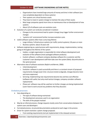 October 21, 2011

[SOFTWARE ENGINEERING LECTURE NOTES]

o









Organizations have invested large amounts of money and time in their software (are
now completely dependent on these systems)
o Their systems are critical business assets
o They have to invest in system change to maintain the value of their assets
o Most large companies spend more time on maintenance than on development of new
systems
o About 2/3 of software costs are evolution costs
Evolution of a system can rarely be considered in isolation
o Changes to the environment lead to system change (may trigger further environment
change)
o ‘systems-rich’ environment further increase evolution costs
Useful software systems often have a very long lifetime
o Large military / infrastructure systems (air traffic control systems): 30 years or more
o Business systems: about 10 years old
Software engineering as a spiral process with requirements, design, implementation, testing
going on throughout the lifetime of the system
o Implies: a single organization is responsible for initial software development and
evolution of the software (most packaged software products)
o Custom software: a software company develops software for a customer and the
customer’s own development staff then take over the system (likely: discontinuities in
the spiral process)
Alternative view of software evolution (Rajlich and Bennet, 2000):
o Initial development
o Evolution: software is used successfully and there is a constant stream of proposed
requirements changes (over time: structure tends to degrade, changes become more
and more expensive)
o Servicing: implementing new requirements become less and less cost effective
(software still useful; but only small tactical changes; company considers software
replacement)
o Phase-out: software may still be used but no further changes are being implemented
(users have to work around any problems that they discover)

Evolution processes
 Vary depending on
o The type of software being maintained
o The development processes used in an organization
o The skills of the people involved
 May be an informal process: change requests mostly come from conversations between the
system users and developers
 Formalized process: structured documentation produced at each stage in the process
 Driver for system evolution: system change proposals
o From existing requirements (not yet implemented in the released version)
60

Overview | download.benjaminsommer.com

 