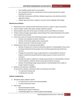 [SOFTWARE ENGINEERING LECTURE NOTES] October 21, 2011
o
o
o
o

Team stability: people work for new projects
Poor development practice: maintenance contract usually separate from system
development contract
Staff skills: maintenance staff often relatively inexperience and unfamiliar with the
application domain
Program age and structure: program’s structure tends to degrade with changes

Maintenance prediction










Maintenance costs: estimate overall maintenance costs for a system in a given time period
System changes: predict what system changes might be proposed
Maintainability: what parts of the system are likely to be the most difficult to maintain
Predict number of change request (gives understanding of the relationship between the system
and its external environment)
Issues to be assess to evaluate the relationships between a system and its environment
o Number and complexity of system interfaces
o Number of inherently volatile system requirements
o Business processes in which the system is used
Sample process metrics for assessing maintainability:
o Number of requests for corrective maintenance (decline in maintainability if more errors
are being introduced into the program than are being repaired during maintenance
process)
o Average time required for impact analysis (decline in maintainability if number of
program components being affected by change requests increases and this time
increases)
o Average time taken to implement a change request (decline in maintainability if amount
of time needed to modify the system and its documentation increases)
o Number of outstanding change request (decline in maintainability if the number of
change requests increases)
Model of cost estimation: COCOMO 2
An estimate for software maintenance effort can be based on the effort
o To understand existing code
o To develop the new code

Software reengineering




Reengineer legacy software systems
o To improve their structure and understandability
o To make maintenance easier
May involve
o Re-documenting the system
o Refactoring the system architecture
o Translating programs to a modern programming language
download.benjaminsommer.com | Overview

63

 