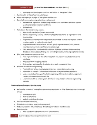 October 21, 2011











[SOFTWARE ENGINEERING LECTURE NOTES]

o Modifying and updating the structure and values of the system’s data
Functionality of the software is not changes
Avoid making major changes to the system architecture
Benefits from reengineering rather than replacement
o Reduced risk: high risk in redeveloping business-critical software (errors in system
specification or development problems)
o Reduced cost
Activities in the reengineering process
o Source code translation (usually automated)
o Reverse engineering (usually automated; helps to documents its organization and
functionality)
o Program structure improvement (partially automated; analyze and improve control
structure; easier to read and understand)
o Program modularization (manual process; group together related parts; remove
redundancy; may involve architectural refactoring)
o Data reengineering (tools available; redefine database schemas; convert existing
databases; clean up data; finding and correcting mistakes; removing duplicate records)
May have to develop adapter services
o Hide original interface of the software system and present new, better-structure
interfaces
o A legacy system wrapping process
o An important technique for developing large-scale reusable services
Problem of software reengineering:
o Practical limits to how much you can improve a system be reengineering
o Impossible to convert a system from functional to object-oriented approach
o Major architectural changes / radical reorganizing of the system data management
connect be carried out automatically
o Less maintainable as a new system developed using modern software engineering
methods

Preventative maintenance by refactoring







Refactoring: process of making improvements to a program to show down degradation through
change
o Improve structure
o Reduce complexity
o Make it easier to understand
Should not add functionality
Should concentrate on program improvement
Reduces problems of future change (therefore preventative maintenance)
Reengineering:
o After a system has been maintained for some time
64

Overview | download.benjaminsommer.com

 