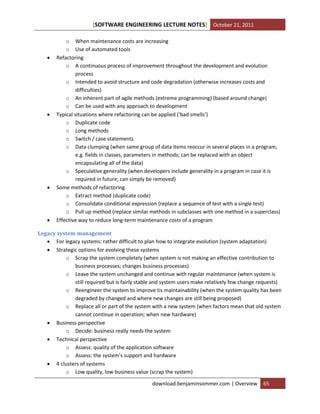 [SOFTWARE ENGINEERING LECTURE NOTES] October 21, 2011









o When maintenance costs are increasing
o Use of automated tools
Refactoring
o A continuous process of improvement throughout the development and evolution
process
o Intended to avoid structure and code degradation (otherwise increases costs and
difficulties)
o An inherent part of agile methods (extreme programming) (based around change)
o Can be used with any approach to development
Typical situations where refactoring can be applied (‘bad smells’)
o Duplicate code
o Long methods
o Switch / case statements
o Data clumping (when same group of data items reoccur in several places in a program,
e.g. fields in classes, parameters in methods; can be replaced with an object
encapsulating all of the data)
o Speculative generality (when developers include generality in a program in case it is
required in future; can simply be removed)
Some methods of refactoring
o Extract method (duplicate code)
o Consolidate conditional expression (replace a sequence of test with a single test)
o Pull up method (replace similar methods in subclasses with one method in a superclass)
Effective way to reduce long-term maintenance costs of a program

Legacy system management
 For legacy systems: rather difficult to plan how to integrate evolution (system adaptation)
 Strategic options for evolving these systems
o Scrap the system completely (when system is not making an effective contribution to
business processes; changes business processes)
o Leave the system unchanged and continue with regular maintenance (when system is
still required but is fairly stable and system users make relatively few change requests)
o Reengineer the system to improve tis maintainability (when the system quality has been
degraded by changed and where new changes are still being proposed)
o Replace all or part of the system with a new system (when factors mean that old system
cannot continue in operation; when new hardware)
 Business perspective
o Decide: business really needs the system
 Technical perspective
o Assess: quality of the application software
o Assess: the system’s support and hardware
 4 clusters of systems
o Low quality, low business value (scrap the system)
download.benjaminsommer.com | Overview

65

 