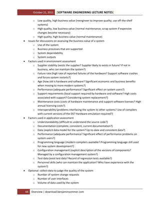 October 21, 2011

[SOFTWARE ENGINEERING LECTURE NOTES]

o









Low quality, high business value (reengineer to improve quality; use off-the-shelf
systems)
o High quality, low business value (normal maintenance; scrap system if expensive
changes become necessary)
o High quality, high business value (normal maintenance)
Issues for discussions on assessing the business value of a system
o Use of the system
o Business processes that are supported
o System dependability
o System outputs
Factors used in environment assessment
o Supplier stability (exists the supplier? Supplier likely to exists in future? If not in
business, who can maintain the system?)
o Failure rate (high rate of reported failures of the hardware? Support software crashes
and forces system restarts?)
o Age (how old is hardware and software? Significant economic and business benefits
when moving to more modern systems?)
o Performance (adequate performance? Significant effect on system users?)
o Support requirements (local support required by hardware and software? High costs
associated with support? Considering system replacement?)
o Maintenance costs (costs of hardware maintenance and support software licenses? High
annual licensing costs?)
o Interoperability (problems interfacing the system to other systems? Use of compilers
with current versions of the OS? Hardware emulation required?)
Factors used in application assessment
o Understandability (difficult to understand the source code?)
o Documentation (complete, consistent, current documentation?)
o Data (explicit data model for the system? Up-to-date and consistent data?)
o Performance (adequate performance? Significant effect of performance problems on
system users?)
o Programming language (modern compilers available? Programming language still used
for new system development?)
o Configuration management (explicit description of the versions of components?
Managed by a configuration management system?)
o Test data (exist test data? Record of regression tests available?)
o Personnel skills (who can maintain the application? Who have experience with the
system?)
Optional: collect data to judge the quality of the system
o Number of system change requests
o Number of user interfaces
o Volume of data used by the system
66

Overview | download.benjaminsommer.com

 