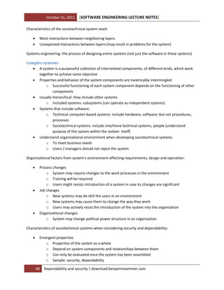October 21, 2011

[SOFTWARE ENGINEERING LECTURE NOTES]

Characteristics of the sociotechnical system stack:



Most interactions between neighboring layers
Unexpected interactions between layers (may result in problems for the system)

Systems engineering: the process of designing entire systems (not just the software in these systems)
Complex systems
 A system is a purposeful collection of interrelated components, of different kinds, which work
together to achieve some objective
 Properties and behavior of the system components are inextricably intermingled
o Successful functioning of each system component depends on the functioning of other
components
 Usually hierarchical: they include other systems
o Included systems: subsystems (can operate as independent systems)
 Systems that include software:
o Technical computer-based systems: include hardware, software; but not procedures,
processes
o Sociotechnical systems: include one/more technical systems, people (understand
purpose of the system within the system itself)
 Understand organizational environment when developing sociotechnical systems
o To meet business needs
o Users / managers should not reject the system
Organizational factors from system’s environment affecting requirements, design and operation:






Process changes
o System may require changes to the work processes in the environment
o Training will be required
o Users might resists introduction of a system in case its changes are significant
Job changes
o New systems may de-skill the users in an environment
o New systems may cause them to change the way they work
o Users may actively resist the introduction of the system into the organization
Organizational changes
o System may change political power structure in an organization

Characteristics of sociotechnical systems when considering security and dependability:


Emergent properties
o Properties of the system as a whole
o Depend on system components and relationships between them
o Can only be evaluated once the system has been assembled
o Sample: security, dependability
68

Dependability and security | download.benjaminsommer.com

 