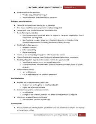[SOFTWARE ENGINEERING LECTURE NOTES] October 21, 2011


Nondeterministic characteristics
o Variable output for constant input
o System’s behavior depends on human operators

Emergent system properties













Cannot be attributed to any specific part of the system
They merge once the system components have been integrated
Usually result from complex subsystem interrelationships
Types of emergent properties
o Functional emergent properties: when the purpose of the system only emerges after its
components are integrated
o Non-functional emergent properties: relate to the behavior of the system in its
operational environment (reliability, performance, safety, security)
Reliability from 3 perspectives:
o Hardware reliability
o Software reliability
o Operator reliability
Failures at one level can be propagated to other levels in the system
Often difficult to anticipate how these component failures will affect other components
Reliability of a system depends on the context in which the system is used
o System’s environment cannot be completely specified
o Restrictions on that environment for operational systems cannot be placed by system
designers
Performance or usability
o are hard to assess
o Can be measured after the system is operational

Non-determinism






A system that is not (completely) predictable
o Hardware can be thought of as (nearly) predictable
o People are rather unpredictable
Sociotechnical systems are non-deterministic
o Include people
o Changes to the hardware, software and data in these systems are so frequent
Interactions between changes are complex
o Behavior of the system is unpredictable

Success criteria


Wicked problem: no definite problem specification since the problem is so complex and involves
so many related entities
download.benjaminsommer.com | Dependability and security

69

 
