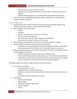 October 21, 2011

[SOFTWARE ENGINEERING LECTURE NOTES]

o
o



Difficult to define success criteria for a system
Judgment of success I based on whether or not the system is effective at the time it is
deployed
o Multiple conflicting goals that are interpreted differently by different stakeholders
Nature of security and dependability attributes (makes it sometimes even more difficult to
decide if a system is successful)

Systems engineering
 Encompasses all of the activities involved in procuring, specifying, designing, implementing,
validating, deploying, operating, maintaining sociotechnical system
 System engineers are concerned with
o Software
o Hardware
o System’s interactions with users and its environment
o Services that the system provides
o Constraints under which the system must be built and operated
o Ways in which the system is used to fulfill its purpose
 Overall security and dependability of a system is influenced by activities at all stages
 Important difference between systems and software engineering
o Involvement of a range of professional disciplines throughout the lifetime of the system
(essential, because of many different aspects of complex sociotechnical systems)
 Differences between disciplines can introduce vulnerabilities into systems (compromise security
and dependability of the system)
o Different disciplines use the same words to mean different things
o Each discipline makes assumptions about what can or can’t be done by other disciplines
o Disciplines try to protect their professional boundaries and may argue for certain design
decisions because these decisions will call for their professional expertise
Overlapping stages in the lifetime of large/complex sociotechnical systems




Procurement or acquisition
o Decided purpose of a system
o Established high-level system requirements
o Made decisions on how functionality will be distributed across hardware, software and
people
o Purchased components making up the systems
Development
o Requirements definition
o System design
o Hardware and software engineering
o System integration
o Testing
70

Dependability and security | download.benjaminsommer.com

 
