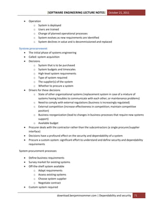[SOFTWARE ENGINEERING LECTURE NOTES] October 21, 2011


Operation
o System is deployed
o Users are trained
o Change of planned operational processes
o System evolves as new requirements are identified
o System declines in value and is decommissioned and replaced

System procurement
 The initial phase of systems engineering
 Called: system acquisition
 Decisions
o System that is to be purchased
o System budgets and timescales
o High-level system requirements
o Type of system required
o The supplier(s) of the system
o Whether to procure a system
 Drivers for these decisions
o State of other organizational systems (replacement system in case of a mixture of
systems having troubles to communicate with each other; or maintenance problems)
o Need to comply with external regulations (business is increasingly regulated)
o External competition (increase effectiveness in competition; maintain competitive
position)
o Business reorganization (lead to changes in business processes that require new systems
support)
o Available budget
 Procurer deals with the contractor rather than the subcontractors (a single procurer/supplier
interface)
 Decisions have a profound effect on the security and dependability of a system
 Procure a custom system: significant effort to understand and define security and dependability
requirements
System procurement processes






Define business requirements
Survey market for existing systems
Off-the-shelf system available
o Adapt requirements
o Assess existing systems
o Choose system supplier
o Negotiate contract
Custom system required
download.benjaminsommer.com | Dependability and security

71

 