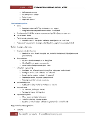 October 21, 2011
o
o
o
o

[SOFTWARE ENGINEERING LECTURE NOTES]

Define requirements
Issue request to tender
Select tender
Negotiate contract

System development
 Goals
o Develop / acquire all of the components of a system
o Integrate these components to create the final system
 Requirements: the bridge between procurement and development processes
 See: waterfall model
 Plan-driven processes are used
o Different parts of the system are being developed at the same time
 Processes of requirements development and system design are inextricably linked
System development process:











Requirements development
o Develop (in more detail) high-level and business requirements (identified during
procurement)
System design
o Establish overall architecture of the system
o Identify different system components
o Understand relationships between them
Subsystem engineering
o Hardware and software components of the system are implemented
o Configure off-the-shelf hardware and software
o Design special-purpose hardware (if required)
o Define operational processes for the system
o Redesign essential business processes
System integration
o Put together components to create a new system
System testing
o An extensive, prolonged activity
o Tune performance of the system
System deployment
o Make system available to its users
o Transfer data from existing systems
o Establish communications with other systems in the environment

Requirements and design spiral:


Elements
72

Dependability and security | download.benjaminsommer.com

 