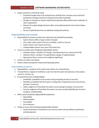 October 21, 2011


[SOFTWARE ENGINEERING LECTURE NOTES]

System evolution is inherently costly:
o Proposed changes have to be analyzed very carefully from a business and a technical
perspective (changes should not simply be technically motivated)
o Changes to subsystems may be needed (may adversely affect performance / behavior of
other subsystems)
o Reasons for original design decisions often unrecorded (evolution team have to figure
out these)
o Structure typically becomes corrupted by change (old systems)

Dependability and security







Dependability of systems usually more important than detailed functionality
o System failures affect a large number of people
o Users often reject systems that are unreliable, unsafe or insecure
o System failure costs may be enormous
o Undependable systems may cause information loss
Issues to consider when designing a dependable system
o Hardware failure: mistakes in its design, manufacturing errors, natural end of life
o Software failure: mistakes in its specification, design or implementation
o Operational failure: human error (might be significant)
Failures are often interrelated
Holistic systems perspective required during design phase

Dependability properties
 Dependability: a property of the system that reflects its trustworthiness
 Trustworthiness: degree of confidence a user has that the system will operate as they expect;
not fail in ‘normal’ use
 Principal dimensions of dependability
o Availability: probability to be up and running and giving services at any time
o Reliability: probability that the system is doing what is expected by users (correctness,
precision, timeliness)
o Safety: judgment of how likely the system causes damage to people / environment
o Security: judgment of how likely the system can resist accidental/deliberate intrusions
(integrity, confidentiality)
 Other system properties (dependability properties)
o Reparability
o Maintainability
o Survivability
o Error tolerance
 Things to ensure when developing dependable software
o Avoid introduction of accidental errors into the system during software specification
and development

74

Dependability and security | download.benjaminsommer.com

 