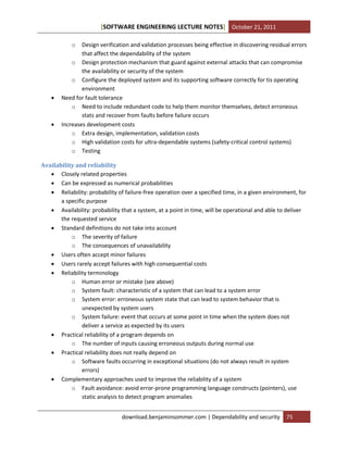 [SOFTWARE ENGINEERING LECTURE NOTES] October 21, 2011
o





Design verification and validation processes being effective in discovering residual errors
that affect the dependability of the system
o Design protection mechanism that guard against external attacks that can compromise
the availability or security of the system
o Configure the deployed system and its supporting software correctly for tis operating
environment
Need for fault tolerance
o Need to include redundant code to help them monitor themselves, detect erroneous
stats and recover from faults before failure occurs
Increases development costs
o Extra design, implementation, validation costs
o High validation costs for ultra-dependable systems (safety-critical control systems)
o Testing

Availability and reliability
 Closely related properties
 Can be expressed as numerical probabilities
 Reliability: probability of failure-free operation over a specified time, in a given environment, for
a specific purpose
 Availability: probability that a system, at a point in time, will be operational and able to deliver
the requested service
 Standard definitions do not take into account
o The severity of failure
o The consequences of unavailability
 Users often accept minor failures
 Users rarely accept failures with high consequential costs
 Reliability terminology
o Human error or mistake (see above)
o System fault: characteristic of a system that can lead to a system error
o System error: erroneous system state that can lead to system behavior that is
unexpected by system users
o System failure: event that occurs at some point in time when the system does not
deliver a service as expected by its users
 Practical reliability of a program depends on
o The number of inputs causing erroneous outputs during normal use
 Practical reliability does not really depend on
o Software faults occurring in exceptional situations (do not always result in system
errors)
 Complementary approaches used to improve the reliability of a system
o Fault avoidance: avoid error-prone programming language constructs (pointers), use
static analysis to detect program anomalies
download.benjaminsommer.com | Dependability and security

75

 