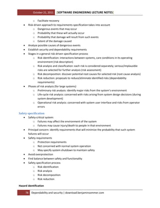 October 21, 2011









[SOFTWARE ENGINEERING LECTURE NOTES]

o Facilitate recovery
Risk-driven approach to requirements specification takes into account
o Dangerous events that may occur
o Probability that these will actually occur
o Probability that damage will result from such events
o Extent of the damage caused
Analyze possible causes of dangerous events
Establish security and dependability requirements
Stages in a general risk-driven specification process
o Risk identification: interactions between systems, care conditions in its operating
environment (risk description)
o Risk analysis and classification: each risk is considered separately; serious/implausible
risks are selected for further analysis (risk assessment)
o Risk decomposition: discover potential root causes for selected risk (root cause analysis)
o Risk reduction: proposals to reduce/eliminate identified risks (dependability
requirements)
Phases of risk analysis (for large systems)
o Preliminary risk analysis: identify major risks from the system’s environment
o Life-cycle risk analysis: concerned with risks arising from system design decisions (during
system development)
o Operational risk analysis: concerned with system user interface and risks from operator
errors

Safety specification
 Safety-critical system:
o Failures may affect the environment of the system
o Failures may cause injury/death to people in that environment
 Principal concern: identify requirements that will minimize the probability that such system
failures will occur
 Safety requirements
o Protection requirements
o Not concerned with normal system operation
o May specify system shutdown to maintain safety
 Avoid overprotection
 Find balance between safety and functionality
 Safety specification process
o Risk identification
o Risk analysis
o Risk decomposition
o Risk reduction
Hazard identification
78

Dependability and security | download.benjaminsommer.com

 
