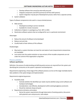 [SOFTWARE ENGINEERING LECTURE NOTES] October 21, 2011



o Develop software that cannot be externally procured
o Integrate components and COTS (commercial off-the-shelf systems)
o System integration may be part of development process rather than a separate activity
System validation

Types of software components to be used in a reuse-oriented process:





Web services
o Developed according to service standards
o Available for remote invocation
Collections of objects in a package (e.g. from .NET or J2EE)
Stand-alone software systems that are configured for use in a particular environment

Advantages




Reduce the amount of software to be developed
Reduce cost and risks
Usually leads to faster delivery of the software

Disadvantages



May lead to a system that does not meet the real needs of users (requirements compromises
are inevitable)
Lost control over the system evolution as new versions of the reusable components are not
under the control of the organization using them

Process activities
Software specification
Definition: the process of understanding and defining what services are required from the system and
identifying the constraints on the system’s operation and development
Requirements engineering: critical stage of the software process as errors at this stage inevitably lead to
later problems in the system design and implementation
Requirements engineering process




Feasibility study
o Estimate whether the identified user needs may be satisfied using current software and
hardware technologies
o Considerations: cost-effective, development within existing budgetary constraints
o Should be relatively cheap and quick
Requirements elicitation and analysis
o Derive the system requirements through observation of existing systems, discussions
with potential users and procurers, task analysis
download.benjaminsommer.com | Overview

7

 