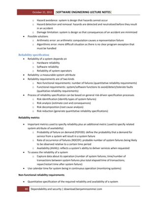 October 21, 2011

[SOFTWARE ENGINEERING LECTURE NOTES]

o
o



Hazard avoidance: system is design that hazards cannot occur
Hazard detection and removal: hazards are detected and neutralized before they result
in an accident
o Damage limitation: system is design so that consequences of an accident are minimized
Possible solutions
o Arithmetic error: an arithmetic computation causes a representation failure
o Algorithmic error: more difficult situation as there is no clear program exception that
must be handled

Reliability specification
 Reliability of a system depends on
o Hardware reliability
o Software reliability
o Reliability of system operators
 Reliability: a measurable system attribute
 Reliability requirements are of two kinds
o Non-functional requirements: number of failures (quantitative reliability requirements)
o Functional requirements: system/software functions to avoid/detect/tolerate faults
(qualitative reliability requirements)
 Process of reliability specification can be based on general risk-driven specification processes
o Risk identification (identify types of system failures)
o Risk analysis (estimate cost and consequences)
o Risk decomposition (root cause analysis)
o Risk reduction (generate quantitative reliability specifications)
Reliability metrics






Important metrics used to specify reliability plus an additional metric (used to specify related
system attribute of availability)
o Probability of failure on demand (POFOD): define the probability that a demand for
service from a system will result in a system failure
o Rate of occurrence of failures (ROCOF): probable number of system failures being likely
to be observed relative to a certain time period
o Availability (AVAIL): reflects a system’s ability to deliver services when requested
To assess the reliability of a system
o Capture data about its operation (number of system failures; time/number of
transactions between system failures plus total elapsed time of transactions;
repair/restart time after system failure)
Use calendar time for system being in continuous operation (monitoring systems)

Non-functional reliability requirements


Quantitative specification of the required reliability and availability of a system
80

Dependability and security | download.benjaminsommer.com

 