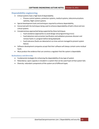 [SOFTWARE ENGINEERING LECTURE NOTES] October 21, 2011

Dependability engineering









Critical systems have a high level of dependability
o Process control systems, protection systems, medical systems, telecommunications
switches, flight control systems
Special development tools and techniques required to enhance dependability
Concerned with the techniques being used to enhance dependability of both critical and noncritical systems
Complementary approached being supported by these techniques
o Fault avoidance (approaches to avoid design and programming errors)
o Fault detection and correction (verification and validation processes discover and
remove faults in a program before being deployed)
o Fault tolerance (faults are detected at run-time and are managed to prevent system
failure)
Software development companies accept that their software will always contain some residual
faults
Must product the evidence that can convince a regulator that the system is dependable

Redundancy and diversity
 Fundamental strategies for enhancing the dependability of any type of system
 Redundancy: spare capacity is included in a system that can be used if part of that system fails
 Diversity: redundant components of the system are of different types

download.benjaminsommer.com | Dependability and security

83

 