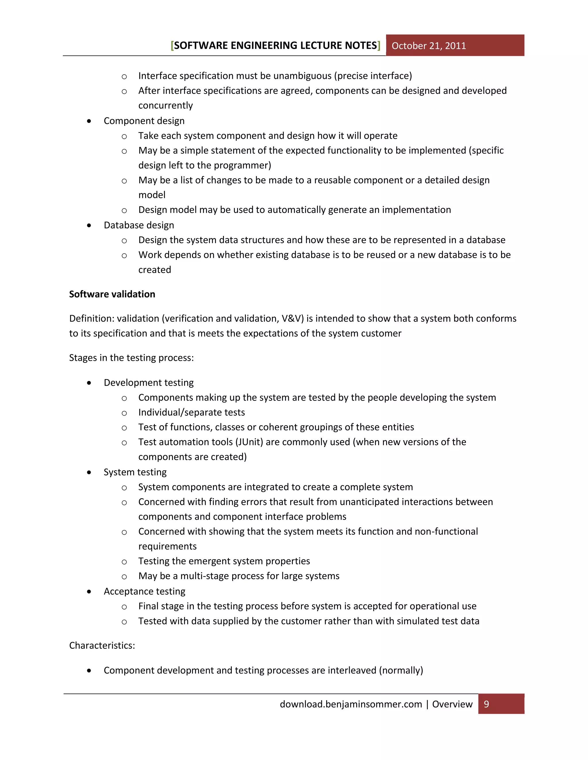 SOFTWARE ENGINEERING LECTURE NOTES[ ] October 21, 2011
download.benjaminsommer.com | Overview 9
o Interface specification must be unambiguous (precise interface)
o After interface specifications are agreed, components can be designed and developed
concurrently
 Component design
o Take each system component and design how it will operate
o May be a simple statement of the expected functionality to be implemented (specific
design left to the programmer)
o May be a list of changes to be made to a reusable component or a detailed design
model
o Design model may be used to automatically generate an implementation
 Database design
o Design the system data structures and how these are to be represented in a database
o Work depends on whether existing database is to be reused or a new database is to be
created
Software validation
Definition: validation (verification and validation, V&V) is intended to show that a system both conforms
to its specification and that is meets the expectations of the system customer
Stages in the testing process:
 Development testing
o Components making up the system are tested by the people developing the system
o Individual/separate tests
o Test of functions, classes or coherent groupings of these entities
o Test automation tools (JUnit) are commonly used (when new versions of the
components are created)
 System testing
o System components are integrated to create a complete system
o Concerned with finding errors that result from unanticipated interactions between
components and component interface problems
o Concerned with showing that the system meets its function and non-functional
requirements
o Testing the emergent system properties
o May be a multi-stage process for large systems
 Acceptance testing
o Final stage in the testing process before system is accepted for operational use
o Tested with data supplied by the customer rather than with simulated test data
Characteristics:
 Component development and testing processes are interleaved (normally)
 