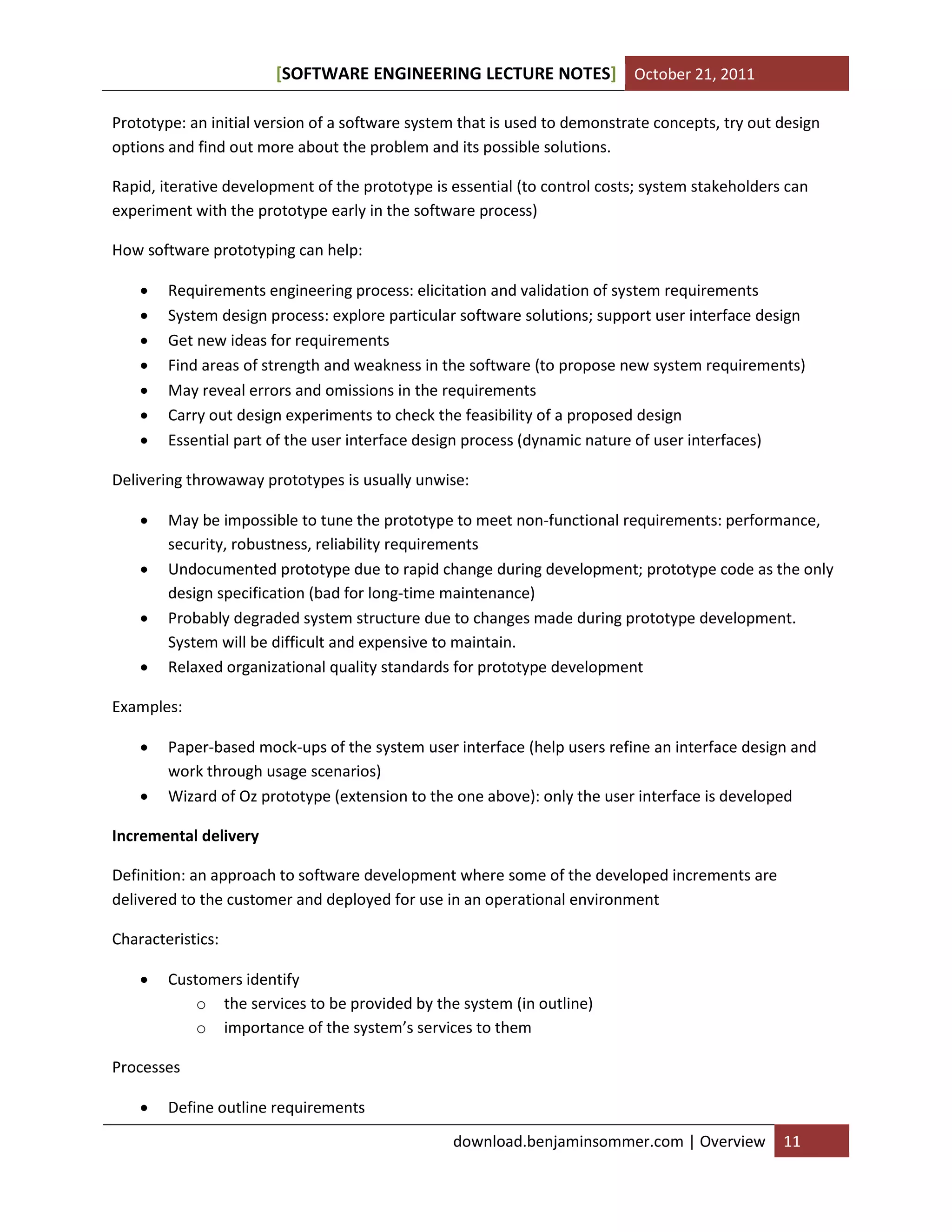 SOFTWARE ENGINEERING LECTURE NOTES[ ] October 21, 2011
download.benjaminsommer.com | Overview 11
Prototype: an initial version of a software system that is used to demonstrate concepts, try out design
options and find out more about the problem and its possible solutions.
Rapid, iterative development of the prototype is essential (to control costs; system stakeholders can
experiment with the prototype early in the software process)
How software prototyping can help:
 Requirements engineering process: elicitation and validation of system requirements
 System design process: explore particular software solutions; support user interface design
 Get new ideas for requirements
 Find areas of strength and weakness in the software (to propose new system requirements)
 May reveal errors and omissions in the requirements
 Carry out design experiments to check the feasibility of a proposed design
 Essential part of the user interface design process (dynamic nature of user interfaces)
Delivering throwaway prototypes is usually unwise:
 May be impossible to tune the prototype to meet non-functional requirements: performance,
security, robustness, reliability requirements
 Undocumented prototype due to rapid change during development; prototype code as the only
design specification (bad for long-time maintenance)
 Probably degraded system structure due to changes made during prototype development.
System will be difficult and expensive to maintain.
 Relaxed organizational quality standards for prototype development
Examples:
 Paper-based mock-ups of the system user interface (help users refine an interface design and
work through usage scenarios)
 Wizard of Oz prototype (extension to the one above): only the user interface is developed
Incremental delivery
Definition: an approach to software development where some of the developed increments are
delivered to the customer and deployed for use in an operational environment
Characteristics:
 Customers identify
o the services to be provided by the system (in outline)
o importance of the system’s services to them
Processes
 Define outline requirements
 