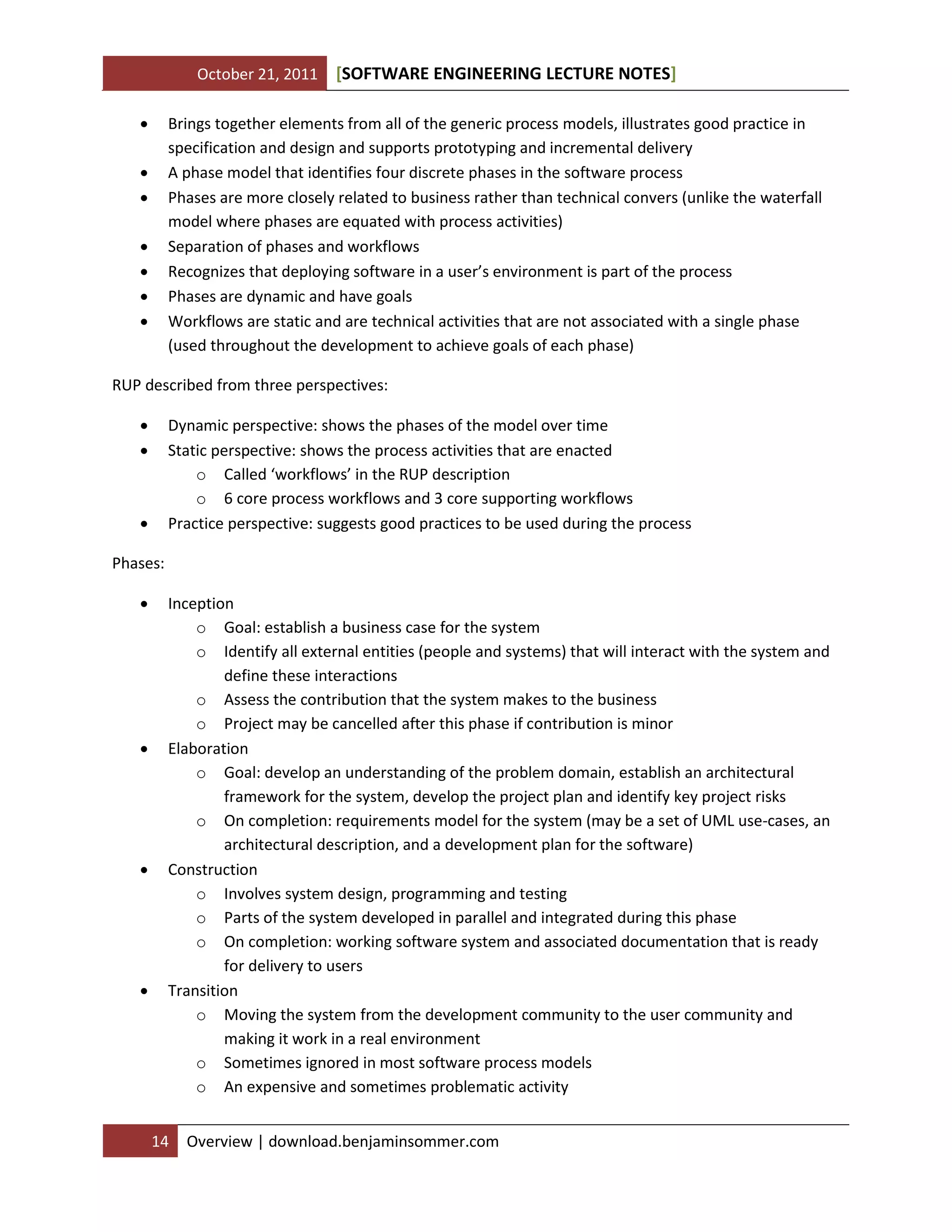 October 21, 2011 SOFTWARE ENGINEERING LECTURE NOTES[ ]
14 Overview | download.benjaminsommer.com
 Brings together elements from all of the generic process models, illustrates good practice in
specification and design and supports prototyping and incremental delivery
 A phase model that identifies four discrete phases in the software process
 Phases are more closely related to business rather than technical convers (unlike the waterfall
model where phases are equated with process activities)
 Separation of phases and workflows
 Recognizes that deploying software in a user’s environment is part of the process
 Phases are dynamic and have goals
 Workflows are static and are technical activities that are not associated with a single phase
(used throughout the development to achieve goals of each phase)
RUP described from three perspectives:
 Dynamic perspective: shows the phases of the model over time
 Static perspective: shows the process activities that are enacted
o Called ‘workflows’ in the RUP description
o 6 core process workflows and 3 core supporting workflows
 Practice perspective: suggests good practices to be used during the process
Phases:
 Inception
o Goal: establish a business case for the system
o Identify all external entities (people and systems) that will interact with the system and
define these interactions
o Assess the contribution that the system makes to the business
o Project may be cancelled after this phase if contribution is minor
 Elaboration
o Goal: develop an understanding of the problem domain, establish an architectural
framework for the system, develop the project plan and identify key project risks
o On completion: requirements model for the system (may be a set of UML use-cases, an
architectural description, and a development plan for the software)
 Construction
o Involves system design, programming and testing
o Parts of the system developed in parallel and integrated during this phase
o On completion: working software system and associated documentation that is ready
for delivery to users
 Transition
o Moving the system from the development community to the user community and
making it work in a real environment
o Sometimes ignored in most software process models
o An expensive and sometimes problematic activity
 