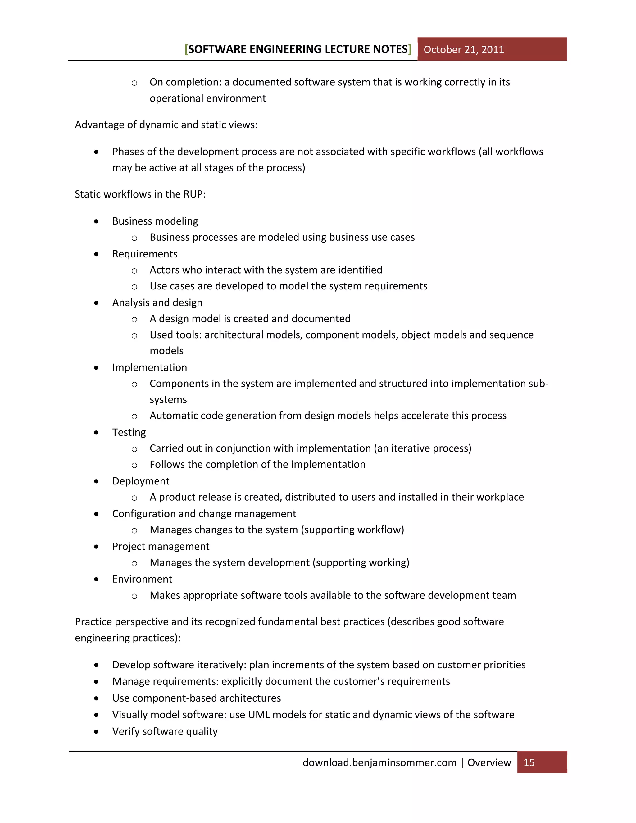 SOFTWARE ENGINEERING LECTURE NOTES[ ] October 21, 2011
download.benjaminsommer.com | Overview 15
o On completion: a documented software system that is working correctly in its
operational environment
Advantage of dynamic and static views:
 Phases of the development process are not associated with specific workflows (all workflows
may be active at all stages of the process)
Static workflows in the RUP:
 Business modeling
o Business processes are modeled using business use cases
 Requirements
o Actors who interact with the system are identified
o Use cases are developed to model the system requirements
 Analysis and design
o A design model is created and documented
o Used tools: architectural models, component models, object models and sequence
models
 Implementation
o Components in the system are implemented and structured into implementation sub-
systems
o Automatic code generation from design models helps accelerate this process
 Testing
o Carried out in conjunction with implementation (an iterative process)
o Follows the completion of the implementation
 Deployment
o A product release is created, distributed to users and installed in their workplace
 Configuration and change management
o Manages changes to the system (supporting workflow)
 Project management
o Manages the system development (supporting working)
 Environment
o Makes appropriate software tools available to the software development team
Practice perspective and its recognized fundamental best practices (describes good software
engineering practices):
 Develop software iteratively: plan increments of the system based on customer priorities
 Manage requirements: explicitly document the customer’s requirements
 Use component-based architectures
 Visually model software: use UML models for static and dynamic views of the software
 Verify software quality
 