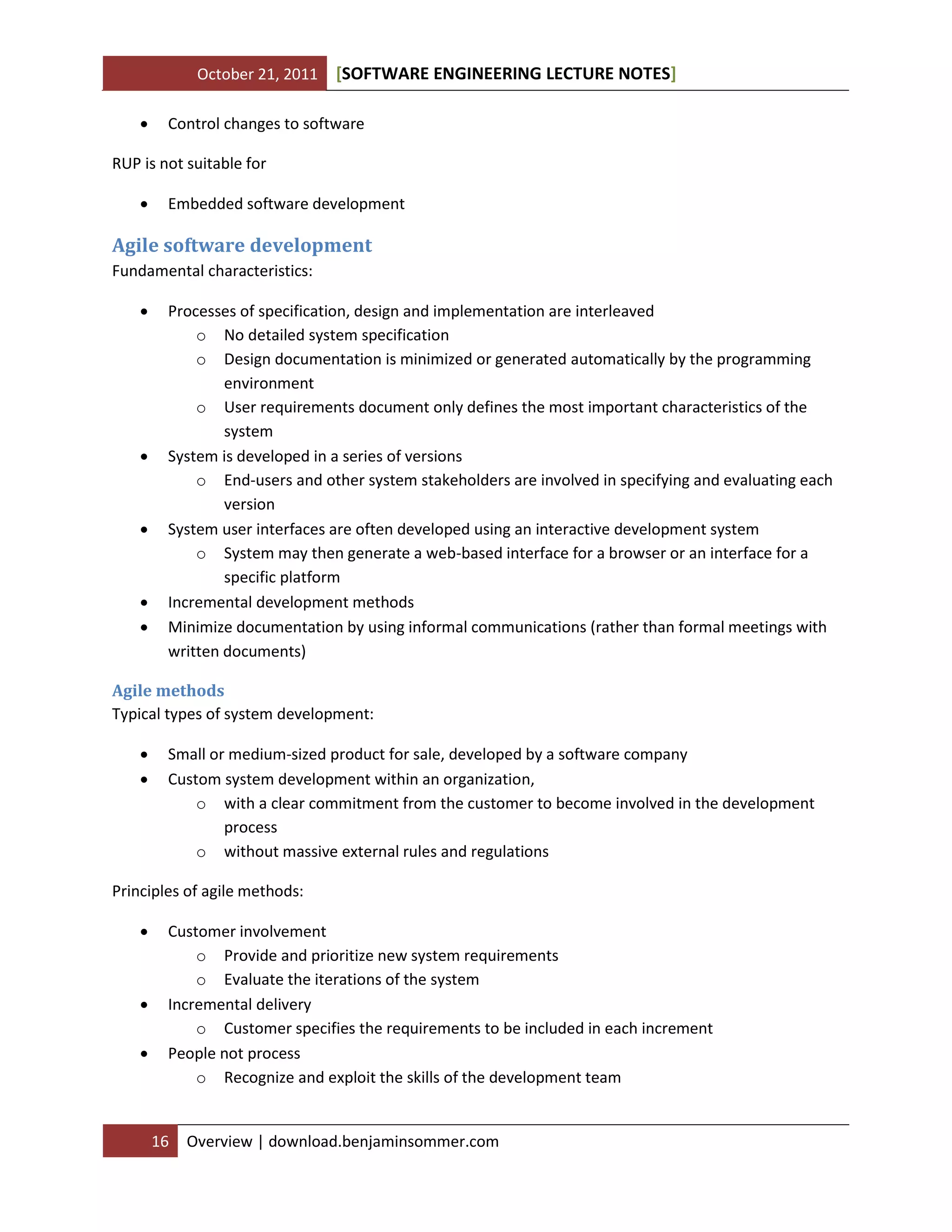 October 21, 2011 SOFTWARE ENGINEERING LECTURE NOTES[ ]
16 Overview | download.benjaminsommer.com
 Control changes to software
RUP is not suitable for
 Embedded software development
Agile software development
Fundamental characteristics:
 Processes of specification, design and implementation are interleaved
o No detailed system specification
o Design documentation is minimized or generated automatically by the programming
environment
o User requirements document only defines the most important characteristics of the
system
 System is developed in a series of versions
o End-users and other system stakeholders are involved in specifying and evaluating each
version
 System user interfaces are often developed using an interactive development system
o System may then generate a web-based interface for a browser or an interface for a
specific platform
 Incremental development methods
 Minimize documentation by using informal communications (rather than formal meetings with
written documents)
Agile methods
Typical types of system development:
 Small or medium-sized product for sale, developed by a software company
 Custom system development within an organization,
o with a clear commitment from the customer to become involved in the development
process
o without massive external rules and regulations
Principles of agile methods:
 Customer involvement
o Provide and prioritize new system requirements
o Evaluate the iterations of the system
 Incremental delivery
o Customer specifies the requirements to be included in each increment
 People not process
o Recognize and exploit the skills of the development team
 