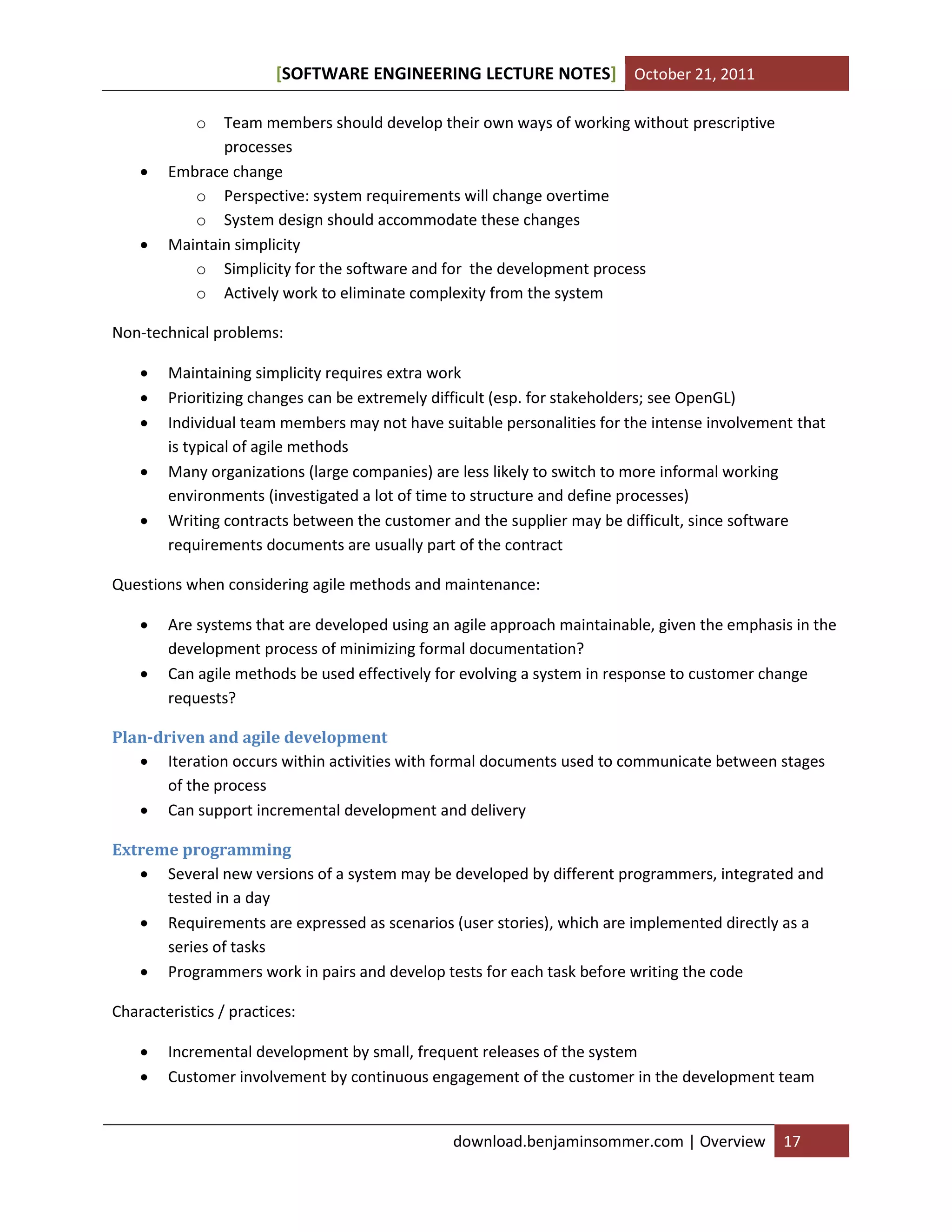 SOFTWARE ENGINEERING LECTURE NOTES[ ] October 21, 2011
download.benjaminsommer.com | Overview 17
o Team members should develop their own ways of working without prescriptive
processes
 Embrace change
o Perspective: system requirements will change overtime
o System design should accommodate these changes
 Maintain simplicity
o Simplicity for the software and for the development process
o Actively work to eliminate complexity from the system
Non-technical problems:
 Maintaining simplicity requires extra work
 Prioritizing changes can be extremely difficult (esp. for stakeholders; see OpenGL)
 Individual team members may not have suitable personalities for the intense involvement that
is typical of agile methods
 Many organizations (large companies) are less likely to switch to more informal working
environments (investigated a lot of time to structure and define processes)
 Writing contracts between the customer and the supplier may be difficult, since software
requirements documents are usually part of the contract
Questions when considering agile methods and maintenance:
 Are systems that are developed using an agile approach maintainable, given the emphasis in the
development process of minimizing formal documentation?
 Can agile methods be used effectively for evolving a system in response to customer change
requests?
Plan-driven and agile development
 Iteration occurs within activities with formal documents used to communicate between stages
of the process
 Can support incremental development and delivery
Extreme programming
 Several new versions of a system may be developed by different programmers, integrated and
tested in a day
 Requirements are expressed as scenarios (user stories), which are implemented directly as a
series of tasks
 Programmers work in pairs and develop tests for each task before writing the code
Characteristics / practices:
 Incremental development by small, frequent releases of the system
 Customer involvement by continuous engagement of the customer in the development team
 