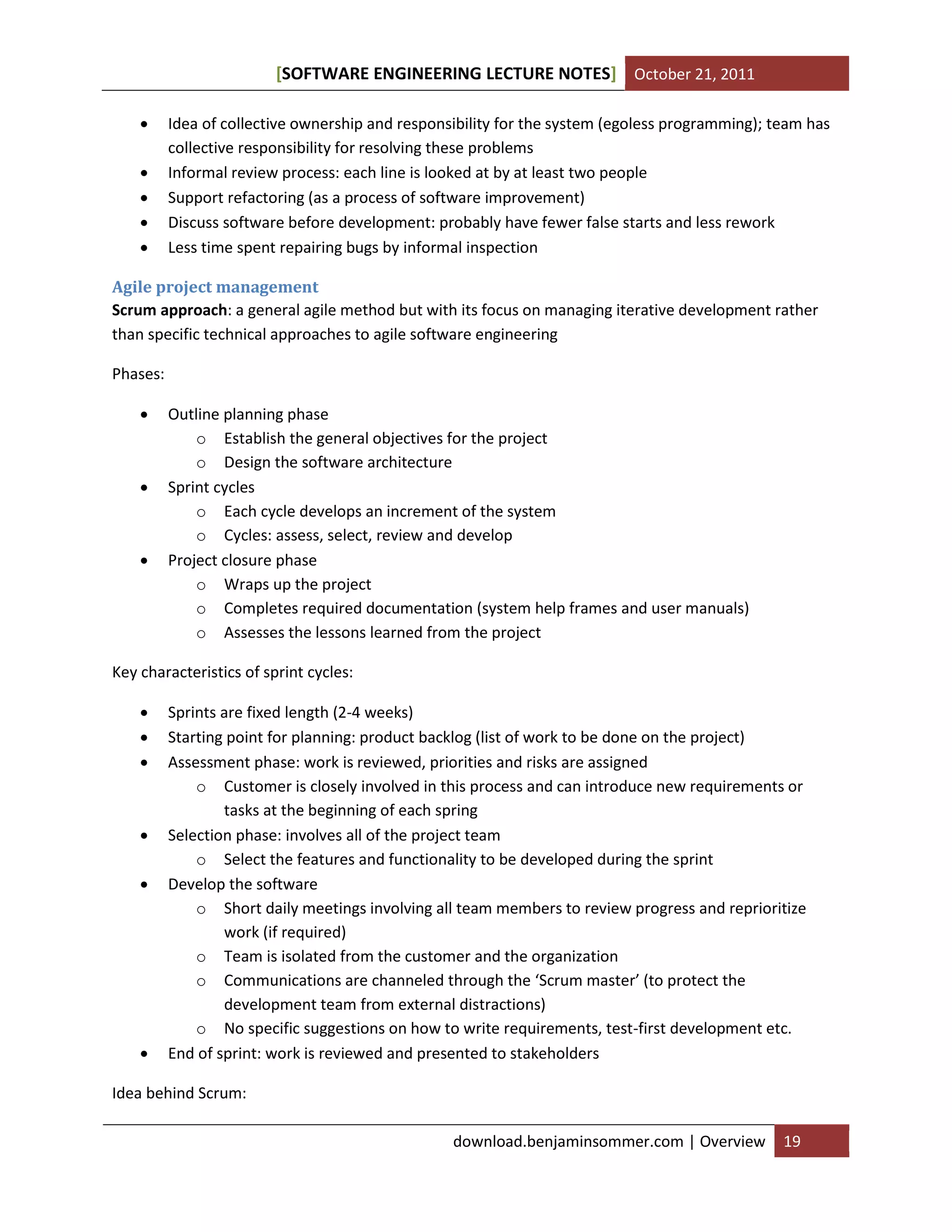 SOFTWARE ENGINEERING LECTURE NOTES[ ] October 21, 2011
download.benjaminsommer.com | Overview 19
 Idea of collective ownership and responsibility for the system (egoless programming); team has
collective responsibility for resolving these problems
 Informal review process: each line is looked at by at least two people
 Support refactoring (as a process of software improvement)
 Discuss software before development: probably have fewer false starts and less rework
 Less time spent repairing bugs by informal inspection
Agile project management
Scrum approach: a general agile method but with its focus on managing iterative development rather
than specific technical approaches to agile software engineering
Phases:
 Outline planning phase
o Establish the general objectives for the project
o Design the software architecture
 Sprint cycles
o Each cycle develops an increment of the system
o Cycles: assess, select, review and develop
 Project closure phase
o Wraps up the project
o Completes required documentation (system help frames and user manuals)
o Assesses the lessons learned from the project
Key characteristics of sprint cycles:
 Sprints are fixed length (2-4 weeks)
 Starting point for planning: product backlog (list of work to be done on the project)
 Assessment phase: work is reviewed, priorities and risks are assigned
o Customer is closely involved in this process and can introduce new requirements or
tasks at the beginning of each spring
 Selection phase: involves all of the project team
o Select the features and functionality to be developed during the sprint
 Develop the software
o Short daily meetings involving all team members to review progress and reprioritize
work (if required)
o Team is isolated from the customer and the organization
o Communications are channeled through the ‘Scrum master’ (to protect the
development team from external distractions)
o No specific suggestions on how to write requirements, test-first development etc.
 End of sprint: work is reviewed and presented to stakeholders
Idea behind Scrum:
 