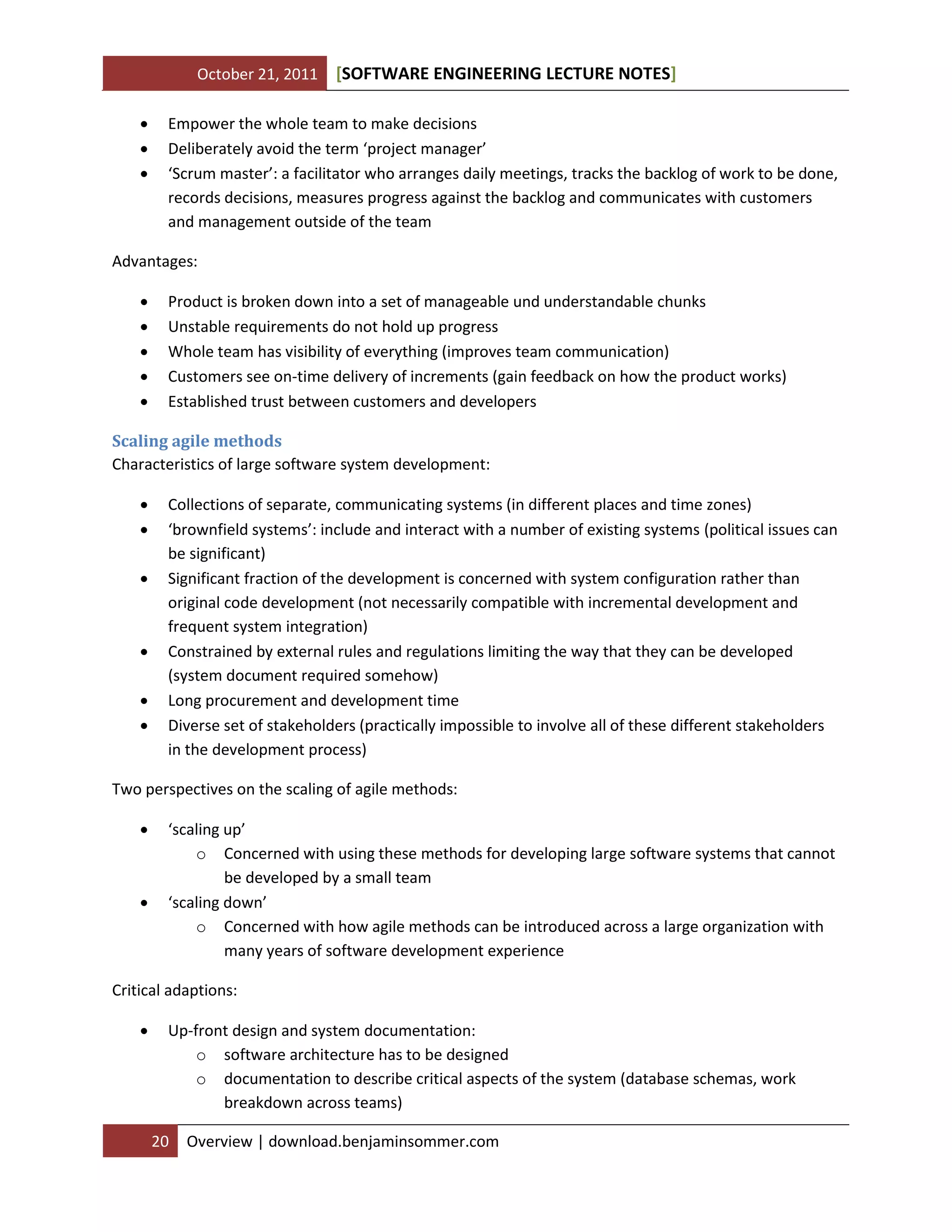 October 21, 2011 SOFTWARE ENGINEERING LECTURE NOTES[ ]
20 Overview | download.benjaminsommer.com
 Empower the whole team to make decisions
 Deliberately avoid the term ‘project manager’
 ‘Scrum master’: a facilitator who arranges daily meetings, tracks the backlog of work to be done,
records decisions, measures progress against the backlog and communicates with customers
and management outside of the team
Advantages:
 Product is broken down into a set of manageable und understandable chunks
 Unstable requirements do not hold up progress
 Whole team has visibility of everything (improves team communication)
 Customers see on-time delivery of increments (gain feedback on how the product works)
 Established trust between customers and developers
Scaling agile methods
Characteristics of large software system development:
 Collections of separate, communicating systems (in different places and time zones)
 ‘brownfield systems’: include and interact with a number of existing systems (political issues can
be significant)
 Significant fraction of the development is concerned with system configuration rather than
original code development (not necessarily compatible with incremental development and
frequent system integration)
 Constrained by external rules and regulations limiting the way that they can be developed
(system document required somehow)
 Long procurement and development time
 Diverse set of stakeholders (practically impossible to involve all of these different stakeholders
in the development process)
Two perspectives on the scaling of agile methods:
 ‘scaling up’
o Concerned with using these methods for developing large software systems that cannot
be developed by a small team
 ‘scaling down’
o Concerned with how agile methods can be introduced across a large organization with
many years of software development experience
Critical adaptions:
 Up-front design and system documentation:
o software architecture has to be designed
o documentation to describe critical aspects of the system (database schemas, work
breakdown across teams)
 