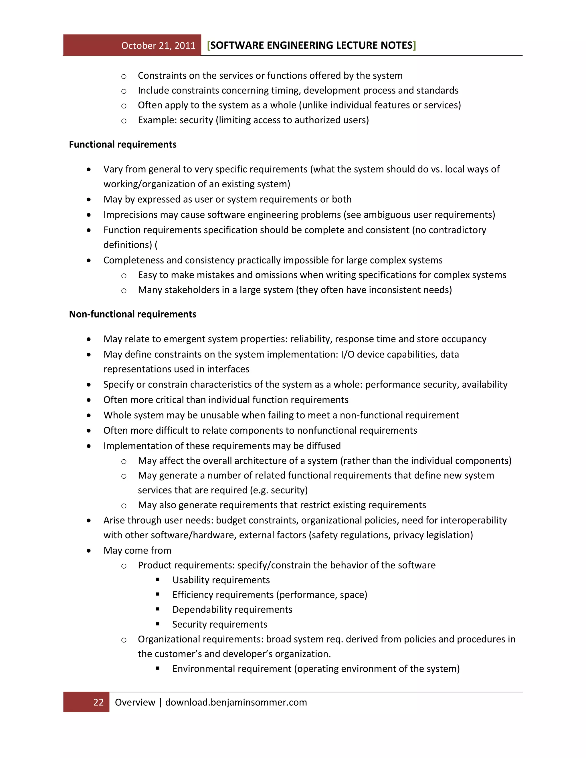 October 21, 2011 SOFTWARE ENGINEERING LECTURE NOTES[ ]
22 Overview | download.benjaminsommer.com
o Constraints on the services or functions offered by the system
o Include constraints concerning timing, development process and standards
o Often apply to the system as a whole (unlike individual features or services)
o Example: security (limiting access to authorized users)
Functional requirements
 Vary from general to very specific requirements (what the system should do vs. local ways of
working/organization of an existing system)
 May by expressed as user or system requirements or both
 Imprecisions may cause software engineering problems (see ambiguous user requirements)
 Function requirements specification should be complete and consistent (no contradictory
definitions) (
 Completeness and consistency practically impossible for large complex systems
o Easy to make mistakes and omissions when writing specifications for complex systems
o Many stakeholders in a large system (they often have inconsistent needs)
Non-functional requirements
 May relate to emergent system properties: reliability, response time and store occupancy
 May define constraints on the system implementation: I/O device capabilities, data
representations used in interfaces
 Specify or constrain characteristics of the system as a whole: performance security, availability
 Often more critical than individual function requirements
 Whole system may be unusable when failing to meet a non-functional requirement
 Often more difficult to relate components to nonfunctional requirements
 Implementation of these requirements may be diffused
o May affect the overall architecture of a system (rather than the individual components)
o May generate a number of related functional requirements that define new system
services that are required (e.g. security)
o May also generate requirements that restrict existing requirements
 Arise through user needs: budget constraints, organizational policies, need for interoperability
with other software/hardware, external factors (safety regulations, privacy legislation)
 May come from
o Product requirements: specify/constrain the behavior of the software
 Usability requirements
 Efficiency requirements (performance, space)
 Dependability requirements
 Security requirements
o Organizational requirements: broad system req. derived from policies and procedures in
the customer’s and developer’s organization.
 Environmental requirement (operating environment of the system)
 