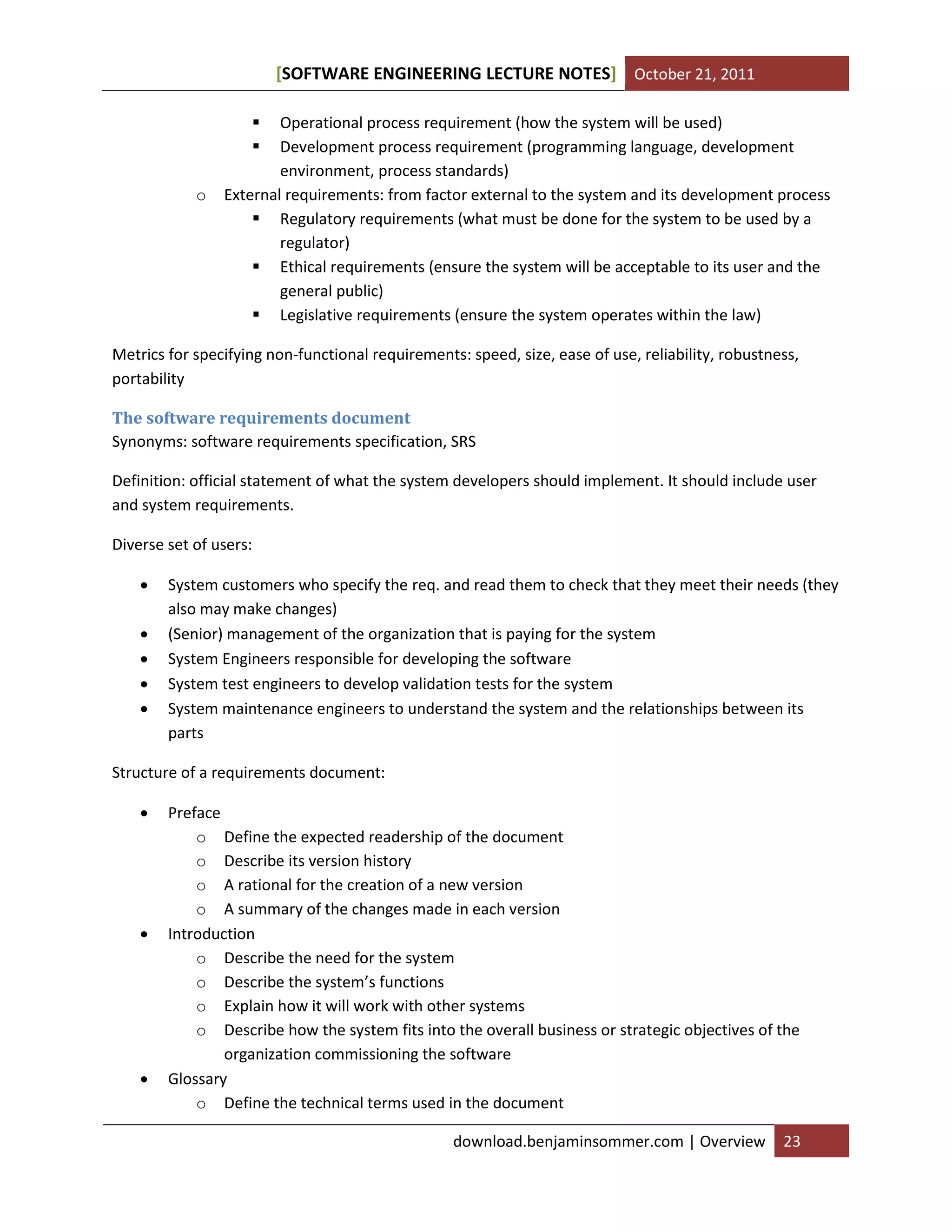 SOFTWARE ENGINEERING LECTURE NOTES[ ] October 21, 2011
download.benjaminsommer.com | Overview 23
 Operational process requirement (how the system will be used)
 Development process requirement (programming language, development
environment, process standards)
o External requirements: from factor external to the system and its development process
 Regulatory requirements (what must be done for the system to be used by a
regulator)
 Ethical requirements (ensure the system will be acceptable to its user and the
general public)
 Legislative requirements (ensure the system operates within the law)
Metrics for specifying non-functional requirements: speed, size, ease of use, reliability, robustness,
portability
The software requirements document
Synonyms: software requirements specification, SRS
Definition: official statement of what the system developers should implement. It should include user
and system requirements.
Diverse set of users:
 System customers who specify the req. and read them to check that they meet their needs (they
also may make changes)
 (Senior) management of the organization that is paying for the system
 System Engineers responsible for developing the software
 System test engineers to develop validation tests for the system
 System maintenance engineers to understand the system and the relationships between its
parts
Structure of a requirements document:
 Preface
o Define the expected readership of the document
o Describe its version history
o A rational for the creation of a new version
o A summary of the changes made in each version
 Introduction
o Describe the need for the system
o Describe the system’s functions
o Explain how it will work with other systems
o Describe how the system fits into the overall business or strategic objectives of the
organization commissioning the software
 Glossary
o Define the technical terms used in the document
 