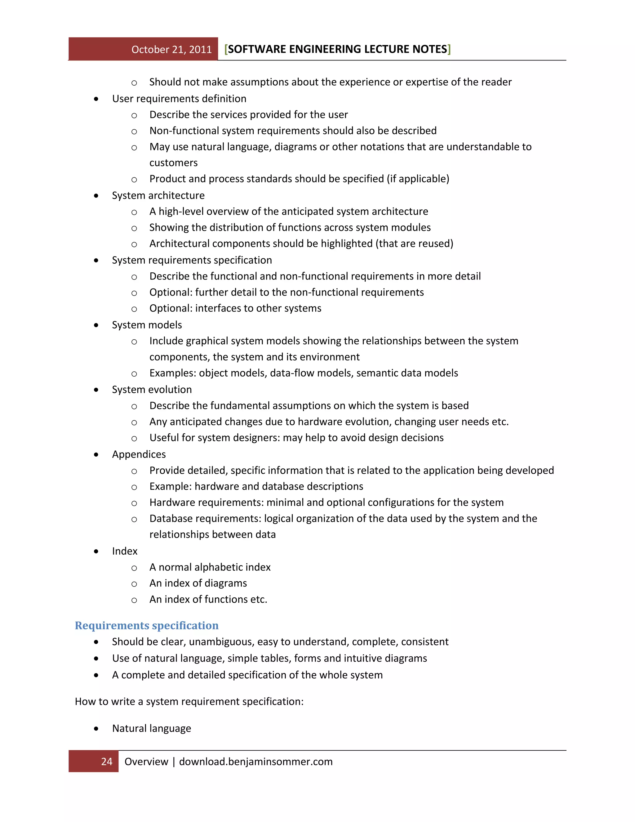 October 21, 2011 SOFTWARE ENGINEERING LECTURE NOTES[ ]
24 Overview | download.benjaminsommer.com
o Should not make assumptions about the experience or expertise of the reader
 User requirements definition
o Describe the services provided for the user
o Non-functional system requirements should also be described
o May use natural language, diagrams or other notations that are understandable to
customers
o Product and process standards should be specified (if applicable)
 System architecture
o A high-level overview of the anticipated system architecture
o Showing the distribution of functions across system modules
o Architectural components should be highlighted (that are reused)
 System requirements specification
o Describe the functional and non-functional requirements in more detail
o Optional: further detail to the non-functional requirements
o Optional: interfaces to other systems
 System models
o Include graphical system models showing the relationships between the system
components, the system and its environment
o Examples: object models, data-flow models, semantic data models
 System evolution
o Describe the fundamental assumptions on which the system is based
o Any anticipated changes due to hardware evolution, changing user needs etc.
o Useful for system designers: may help to avoid design decisions
 Appendices
o Provide detailed, specific information that is related to the application being developed
o Example: hardware and database descriptions
o Hardware requirements: minimal and optional configurations for the system
o Database requirements: logical organization of the data used by the system and the
relationships between data
 Index
o A normal alphabetic index
o An index of diagrams
o An index of functions etc.
Requirements specification
 Should be clear, unambiguous, easy to understand, complete, consistent
 Use of natural language, simple tables, forms and intuitive diagrams
 A complete and detailed specification of the whole system
How to write a system requirement specification:
 Natural language
 