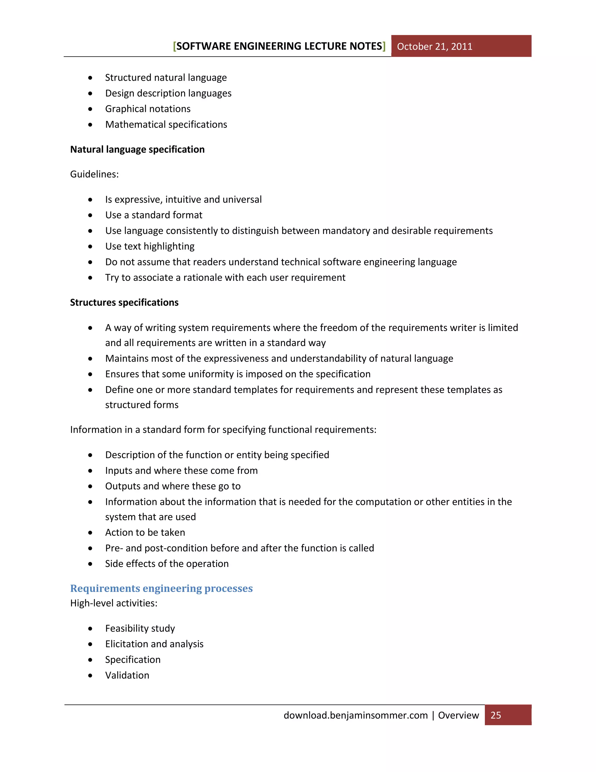 SOFTWARE ENGINEERING LECTURE NOTES[ ] October 21, 2011
download.benjaminsommer.com | Overview 25
 Structured natural language
 Design description languages
 Graphical notations
 Mathematical specifications
Natural language specification
Guidelines:
 Is expressive, intuitive and universal
 Use a standard format
 Use language consistently to distinguish between mandatory and desirable requirements
 Use text highlighting
 Do not assume that readers understand technical software engineering language
 Try to associate a rationale with each user requirement
Structures specifications
 A way of writing system requirements where the freedom of the requirements writer is limited
and all requirements are written in a standard way
 Maintains most of the expressiveness and understandability of natural language
 Ensures that some uniformity is imposed on the specification
 Define one or more standard templates for requirements and represent these templates as
structured forms
Information in a standard form for specifying functional requirements:
 Description of the function or entity being specified
 Inputs and where these come from
 Outputs and where these go to
 Information about the information that is needed for the computation or other entities in the
system that are used
 Action to be taken
 Pre- and post-condition before and after the function is called
 Side effects of the operation
Requirements engineering processes
High-level activities:
 Feasibility study
 Elicitation and analysis
 Specification
 Validation
 
