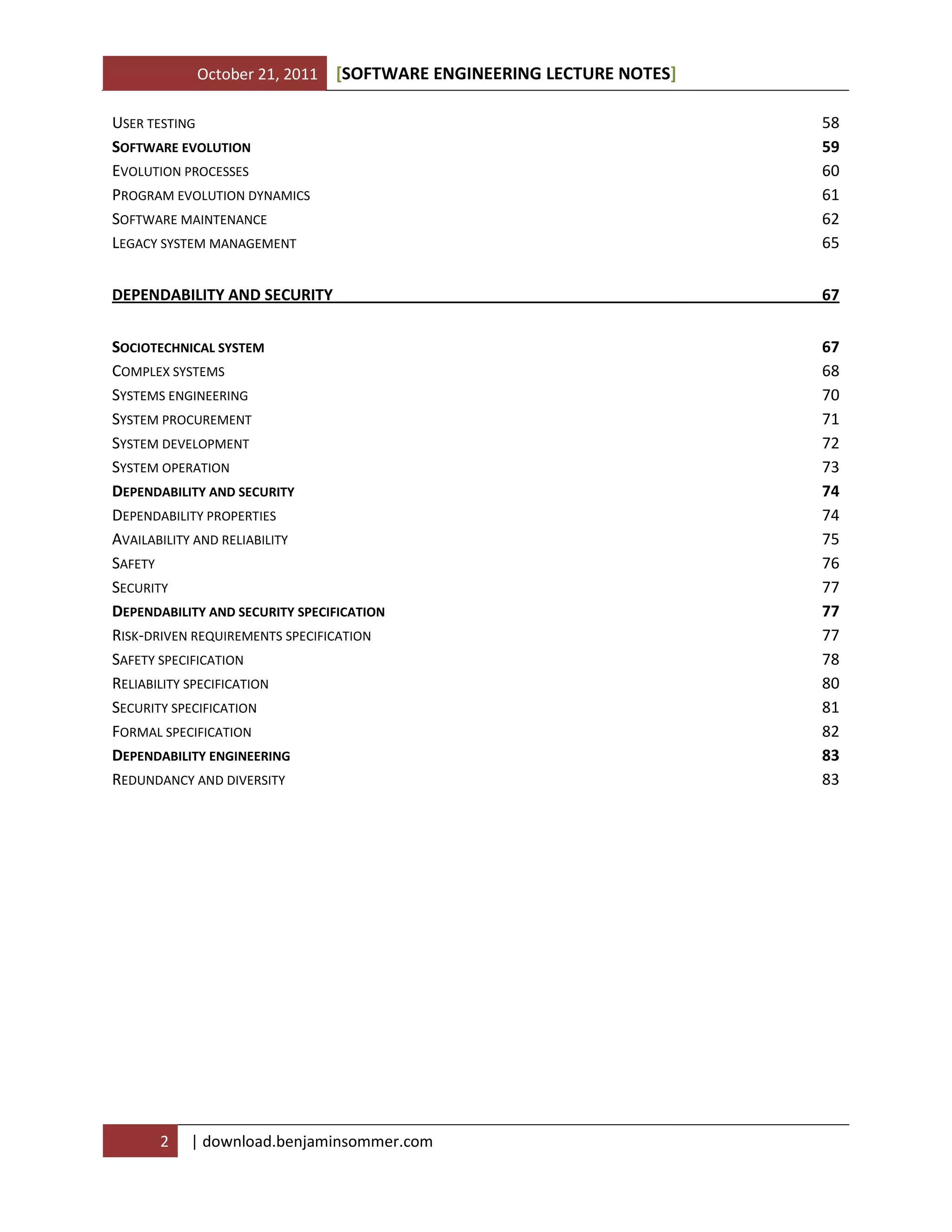 October 21, 2011 SOFTWARE ENGINEERING LECTURE NOTES[ ]
2 | download.benjaminsommer.com
USER TESTING 58
SOFTWARE EVOLUTION 59
EVOLUTION PROCESSES 60
PROGRAM EVOLUTION DYNAMICS 61
SOFTWARE MAINTENANCE 62
LEGACY SYSTEM MANAGEMENT 65
DEPENDABILITY AND SECURITY 67
SOCIOTECHNICAL SYSTEM 67
COMPLEX SYSTEMS 68
SYSTEMS ENGINEERING 70
SYSTEM PROCUREMENT 71
SYSTEM DEVELOPMENT 72
SYSTEM OPERATION 73
DEPENDABILITY AND SECURITY 74
DEPENDABILITY PROPERTIES 74
AVAILABILITY AND RELIABILITY 75
SAFETY 76
SECURITY 77
DEPENDABILITY AND SECURITY SPECIFICATION 77
RISK-DRIVEN REQUIREMENTS SPECIFICATION 77
SAFETY SPECIFICATION 78
RELIABILITY SPECIFICATION 80
SECURITY SPECIFICATION 81
FORMAL SPECIFICATION 82
DEPENDABILITY ENGINEERING 83
REDUNDANCY AND DIVERSITY 83
 