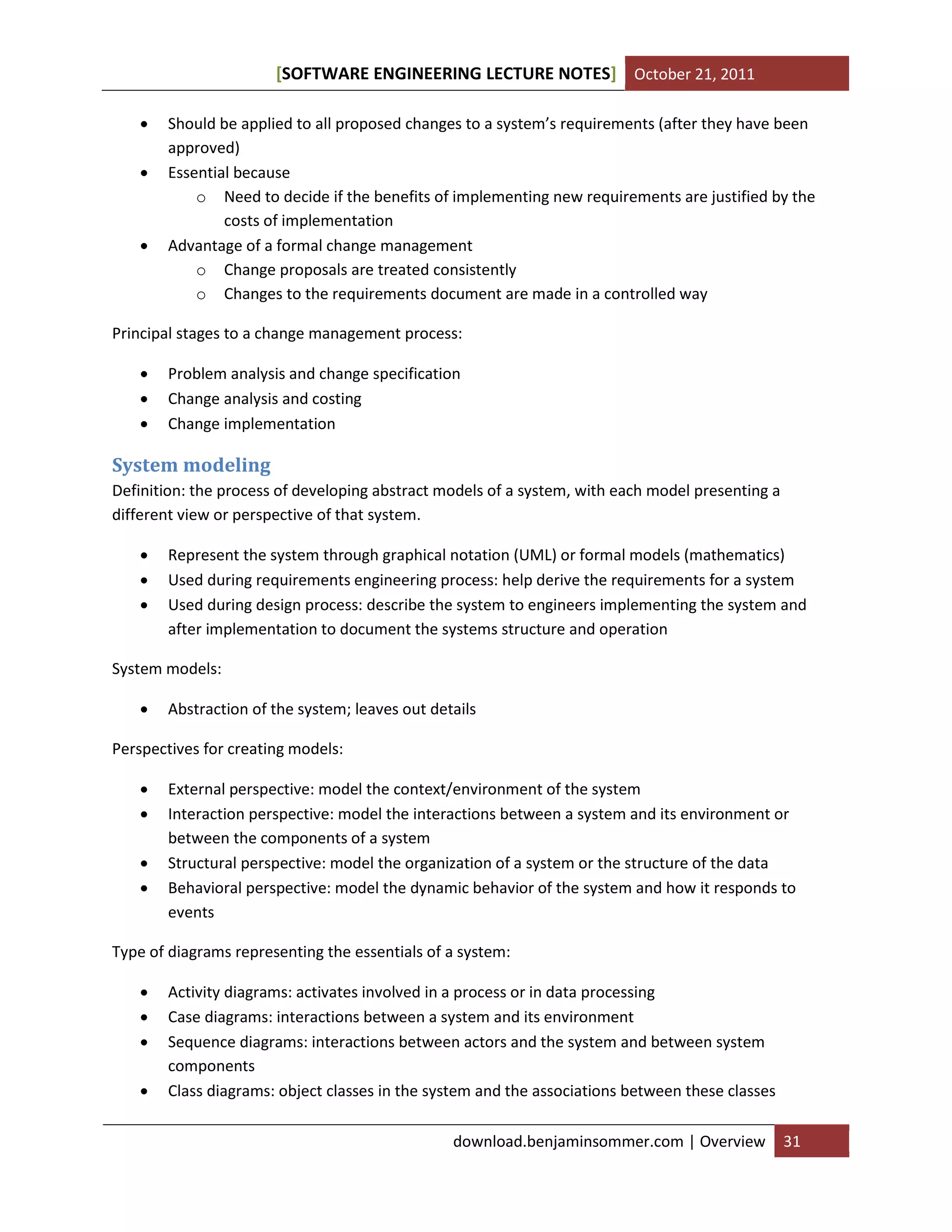 SOFTWARE ENGINEERING LECTURE NOTES[ ] October 21, 2011
download.benjaminsommer.com | Overview 31
 Should be applied to all proposed changes to a system’s requirements (after they have been
approved)
 Essential because
o Need to decide if the benefits of implementing new requirements are justified by the
costs of implementation
 Advantage of a formal change management
o Change proposals are treated consistently
o Changes to the requirements document are made in a controlled way
Principal stages to a change management process:
 Problem analysis and change specification
 Change analysis and costing
 Change implementation
System modeling
Definition: the process of developing abstract models of a system, with each model presenting a
different view or perspective of that system.
 Represent the system through graphical notation (UML) or formal models (mathematics)
 Used during requirements engineering process: help derive the requirements for a system
 Used during design process: describe the system to engineers implementing the system and
after implementation to document the systems structure and operation
System models:
 Abstraction of the system; leaves out details
Perspectives for creating models:
 External perspective: model the context/environment of the system
 Interaction perspective: model the interactions between a system and its environment or
between the components of a system
 Structural perspective: model the organization of a system or the structure of the data
 Behavioral perspective: model the dynamic behavior of the system and how it responds to
events
Type of diagrams representing the essentials of a system:
 Activity diagrams: activates involved in a process or in data processing
 Case diagrams: interactions between a system and its environment
 Sequence diagrams: interactions between actors and the system and between system
components
 Class diagrams: object classes in the system and the associations between these classes
 