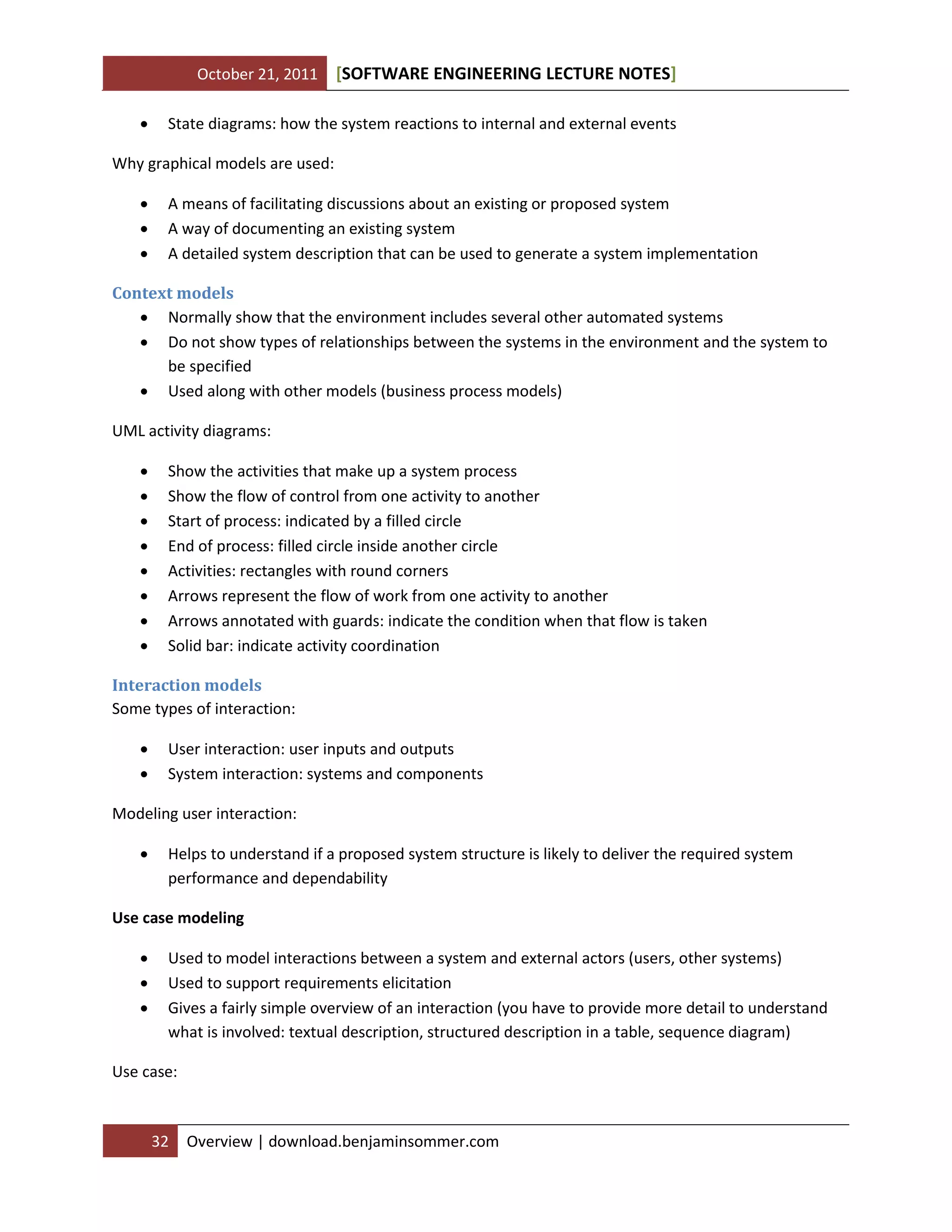 October 21, 2011 SOFTWARE ENGINEERING LECTURE NOTES[ ]
32 Overview | download.benjaminsommer.com
 State diagrams: how the system reactions to internal and external events
Why graphical models are used:
 A means of facilitating discussions about an existing or proposed system
 A way of documenting an existing system
 A detailed system description that can be used to generate a system implementation
Context models
 Normally show that the environment includes several other automated systems
 Do not show types of relationships between the systems in the environment and the system to
be specified
 Used along with other models (business process models)
UML activity diagrams:
 Show the activities that make up a system process
 Show the flow of control from one activity to another
 Start of process: indicated by a filled circle
 End of process: filled circle inside another circle
 Activities: rectangles with round corners
 Arrows represent the flow of work from one activity to another
 Arrows annotated with guards: indicate the condition when that flow is taken
 Solid bar: indicate activity coordination
Interaction models
Some types of interaction:
 User interaction: user inputs and outputs
 System interaction: systems and components
Modeling user interaction:
 Helps to understand if a proposed system structure is likely to deliver the required system
performance and dependability
Use case modeling
 Used to model interactions between a system and external actors (users, other systems)
 Used to support requirements elicitation
 Gives a fairly simple overview of an interaction (you have to provide more detail to understand
what is involved: textual description, structured description in a table, sequence diagram)
Use case:
 