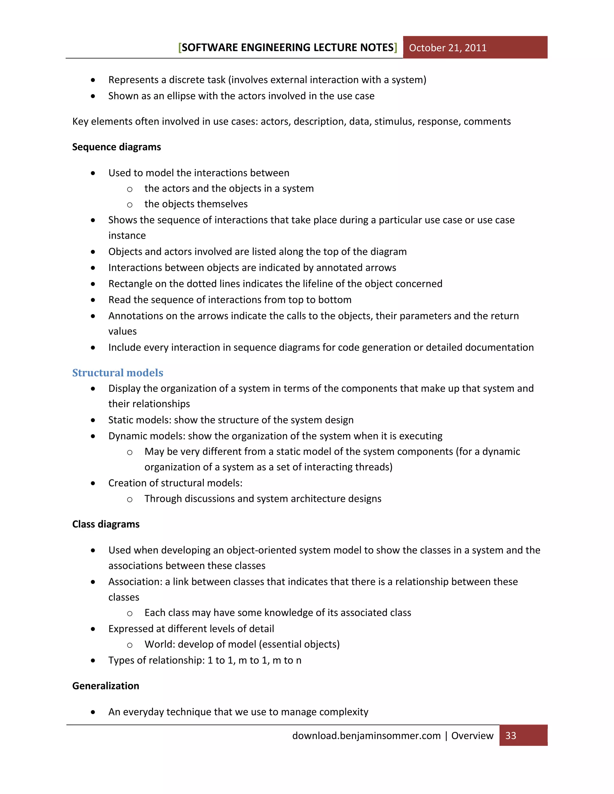 SOFTWARE ENGINEERING LECTURE NOTES[ ] October 21, 2011
download.benjaminsommer.com | Overview 33
 Represents a discrete task (involves external interaction with a system)
 Shown as an ellipse with the actors involved in the use case
Key elements often involved in use cases: actors, description, data, stimulus, response, comments
Sequence diagrams
 Used to model the interactions between
o the actors and the objects in a system
o the objects themselves
 Shows the sequence of interactions that take place during a particular use case or use case
instance
 Objects and actors involved are listed along the top of the diagram
 Interactions between objects are indicated by annotated arrows
 Rectangle on the dotted lines indicates the lifeline of the object concerned
 Read the sequence of interactions from top to bottom
 Annotations on the arrows indicate the calls to the objects, their parameters and the return
values
 Include every interaction in sequence diagrams for code generation or detailed documentation
Structural models
 Display the organization of a system in terms of the components that make up that system and
their relationships
 Static models: show the structure of the system design
 Dynamic models: show the organization of the system when it is executing
o May be very different from a static model of the system components (for a dynamic
organization of a system as a set of interacting threads)
 Creation of structural models:
o Through discussions and system architecture designs
Class diagrams
 Used when developing an object-oriented system model to show the classes in a system and the
associations between these classes
 Association: a link between classes that indicates that there is a relationship between these
classes
o Each class may have some knowledge of its associated class
 Expressed at different levels of detail
o World: develop of model (essential objects)
 Types of relationship: 1 to 1, m to 1, m to n
Generalization
 An everyday technique that we use to manage complexity
 